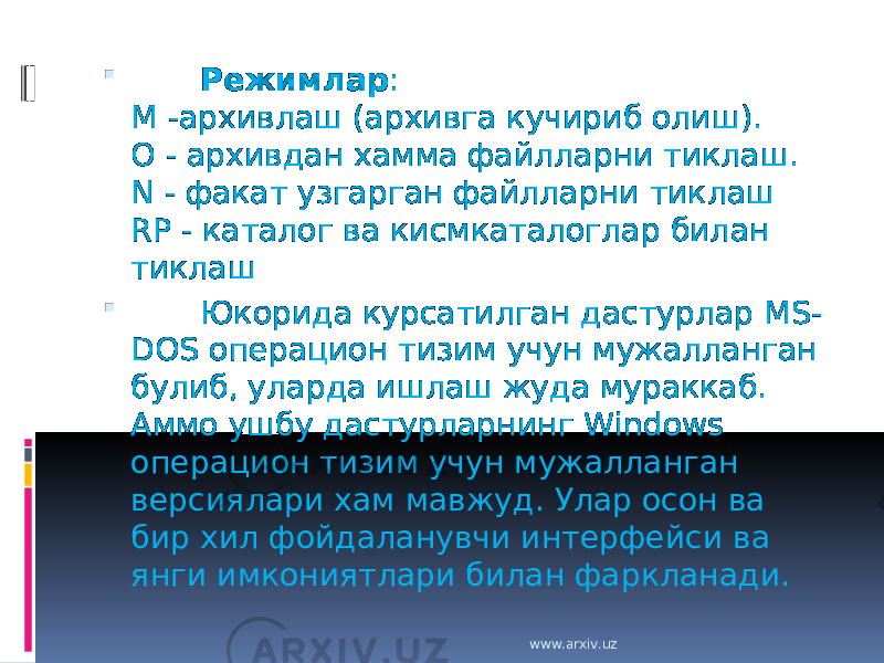         Режимлар : M -архивлаш (архивга кучириб олиш). O - архивдан хамма файлларни тиклаш. N - факат узгарган файлларни тиклаш RP - каталог ва кисмкаталоглар билан тиклаш         Юкорида курсатилган дастурлар MS- DOS операцион тизим учун мужалланган булиб, уларда ишлаш жуда мураккаб. Аммо ушбу дастурларнинг Windows операцион тизим учун мужалланган версиялари хам мавжуд. Улар осон ва бир хил фойдаланувчи интерфейси ва янги имкониятлари билан фаркланади. www.arxiv.uz 
