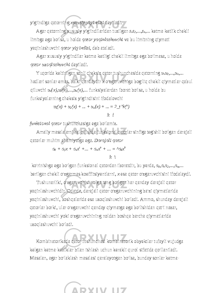yig&#39;indiga qatorning xususiy yig&#39;indisi deyiladi. Agar qatorning xususiy yig&#39;indilaridan tuzilgan s v s 2 ,...,s n ,... ketma-ketlik chekli limitga ega bo&#39;lsa, u holda qator yaqinlashuvchi va bu limitning qiymati yaqinlashuvchi qator yig&#39;indisi, deb ataladi. Agar xususiy yig&#39;indilar ketma-ketligi chekli limitga ega bo&#39;lmasa, u holda qator uzoqlashuvchi deyiladi. Yuqorida keltirilgan sonli cheksiz qator tushunchasida qatorning u v u 2 ,...,u n ,... hadlari sonlar emas, balki qandaydir x o&#39;zgaruvchiga bog&#39;liq chekli qiymatlar qabul qiluvchi u x {x),u 2 (x),...,u n (x),... funksiyalardan iborat bo&#39;lsa, u holda bu funksiyalarning cheksiz yig&#39;indisini ifodalovchi щ ( х ) + u 2 (x) + ... + u n {x) + ... = 2_t u k( x ) k=l funksional qator tushunchasiga ega bo&#39;lamiz. Amaliy masalalarni hal qilishda funksional qatorlar sinfiga tegishli bo&#39;lgan darajali qatorlar muhim ahamiyatga ega. Darajali qator a 0 + a } x + а х х г +... + a n x n + ... = ^a k x k k=\ ko&#39;rinishga ega bo&#39;lgan funksional qatordan iboratdir, bu yerda, a 0 ,a v a 2 ,...,a n ,... berilgan chekli o&#39;zgarmas koeffitsiyentlarni, x esa qator o&#39;zgaruvchisini ifodalaydi. Tushunarliki, o&#39;zgaruvchisi nolga teng bo&#39;lgan har qanday dara jali qator yaqinlashuvchidir. Odatda, darajali qator o&#39;zgaruvchining ba&#39;zi qiymatlarida yaqinlashuvchi, boshqalarida esa uzoqlashuvchi bo&#39;ladi. Ammo, shunday darajali qatorlar borki, ular o&#39;zgaruvchi qanday qiymatga ega bo&#39;lishidan qat&#39;i nazar, yaqinlashuvchi yoki o&#39;zgaruvchining noldan boshqa barcha qiymatlarida uzoqlashuvchi bo&#39;ladi. Kombinatorikada qator tushunchasi kombinatorik obyektlar tufayli vujudga kelgan ketma-ketliklar bilan ishlash uchun kerakli qurol sifatida qo&#39;llaniladi. Masalan, agar bo&#39;laklash masalasi qaralayotgan bo&#39;lsa, bunday sonlar ketma- 
