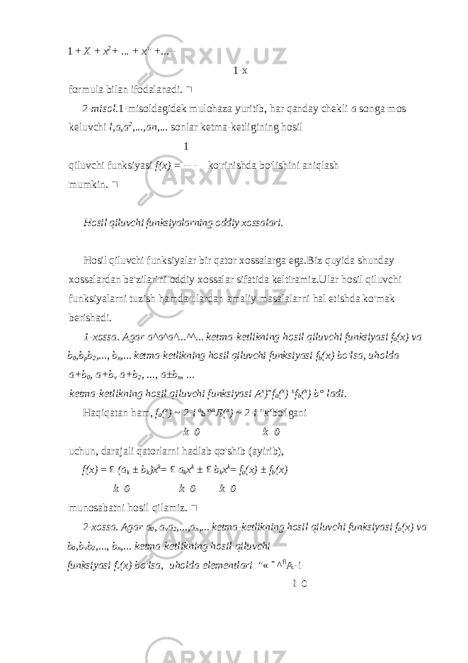 1 + X + x 2 + ... + x&#34; +...- - 1- х formula bilan ifodalanadi. ■ 2-misol. 1-misoldagidek mulohaza yuritib, har qanday chekli a songa mos keluvchi l,a,a 2 ,...,an,... sonlar ketma-ketligining hosil 1 qiluvchi funksiyasi f(x) = - - - ko&#39;rinishda bo&#39;lishini aniqlash mumkin. ■ Hosil qiluvchi funksiyalarning oddiy xossalari. Hosil qiluvchi funksiyalar bir qator xossalarga ega.Biz quyida shunday xossalardan ba&#39;zilarini oddiy xossalar sifatida keltiramiz.Ular hosil qiluvchi funksiyalarni tuzish hamda ulardan amaliy masalalarni hal etishda ko&#39;mak berishadi. 1-xossa. Agar a^a^a^...^^... ketma-ketlikning hosil qiluvchi funksiyasi f a (x) va b 0 ,b p b 2 ,..., b n ,... ketma-ketlikning hosil qiluvchi funksiyasi f b (x) bo&#39;lsa, и holda a+b 0 , a+b v a+b 2 , ..., a±b n , ... ketma-ketlikning hosil qiluvchi funksiyasi A x ) = f a ( x ) ± f b ( x ) b° ladi. Haqiqatan ham, f a ( x ) ~ 2-i а ь х va Л ( х ) ~ 2-i &#34; к х bo&#39;lgani k=0 k=0 uchun, darajali qatorlarni hadlab qo&#39;shib (ayirib), f(x) = £ (a k ± b k )x k = £ a k x k ± £ b k x k = f a (x) ± f b (x) k=0 k=0 k=0 munosabatni hosil qilamiz. ■ 2-xossa. Agar a 0 , a v a 2 ,...,a n ,... ketma-ketlikning hosil qiluvchi funksiyasi f a (x) va b 0 ,b v b 2 ,..., b n ,... ketma-ketlikning hosil qiluvchi funksiyasi f.(x) bo&#39;lsa, и holda elementlari &#34;« = ^ fl A-i !=0 