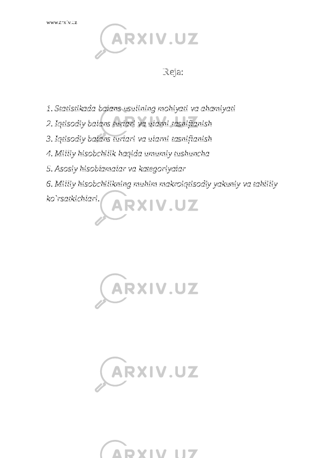 www.arxiv.uz Reja: 1. Statistikada balans usulining mohiyati va ahamiyati 2. Iqtisodiy balans turlari va ularni tasniflanish 3. Iqtisodiy balans turlari va ularni tasniflanish 4. Milliy hisobchilik haqida umumiy tushuncha 5. Asosiy hisoblamalar va kategoriyalar 6. Milliy hisobchilikning muhim makroiqtisodiy yakuniy va tahliliy ko`rsatkichlari. 