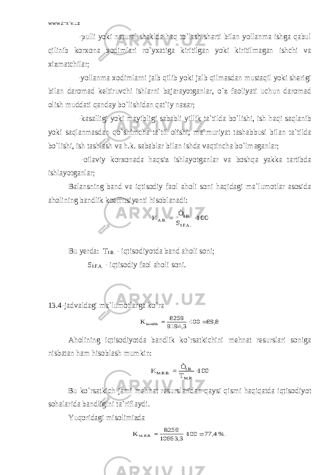 www.arxiv.uz -pulli yoki natural shaklda haq to`lash sharti bilan yollanma ishga qabul qilinib korxona xodimlari ro`yxatiga kiritilgan yoki kiritilmagan ishchi va xizmatchilar; -yollanma xodimlarni jalb qilib yoki jalb qilmasdan mustaqil yoki sherigi bilan daromad keltiruvchi ishlarni bajarayotganlar, o`z faoliyati uchun daromad olish muddati qanday bo`lishidan qat`iy nazar; -kasalligi yoki mayibligi sababli yillik ta`tilda bo`lishi, ish haqi saqlanib yoki saqlanmasdan qo`shimcha ta`til olishi, ma`muriyat tashabbusi bilan ta`tilda bo`lishi, ish tashlash va h.k. sabablar bilan ishda vaqtincha bo`lmaganlar; -oilaviy korxonada haqsiz ishlayotganlar va boshqa yakka tartibda ishlayotganlar; Balansning band va iqtisodiy faol aholi soni haqidagi ma`lumotlar asosida aholining bandlik koeffitsiyenti hisoblanadi:100 S Ò = K I.F.A.. I.B. A.B.  Bu yerda: T I.B. - iqtisodiyotda band aholi soni; S I.F.A. - iqtisodiy faol aholi soni. 13.4-jadvaldagi ma`lumotlarga ko`ra 8, 89 100 9194,3 8259 = K bandlik   Aholining iqtisodiyotda bandlik ko`rsatkichini mehnat resurslari soniga nisbatan ham hisoblash mumkin: 100 T Ò = K M.R. I.B. M.R.B.  Bu ko`rsatkich jami mehnat resurslaridan qaysi qismi haqiqatda iqtisodiyot sohalarida bandligini ta`riflaydi. Yuqoridagi misolimizda %. 4, 77 100 10663,3 8259 = K M.R.B.   