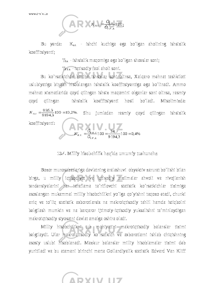 www.arxiv.uz100 .. . .. AFI AI IA Ò Ò K  ; Bu yerda: K a.i. - ishchi kuchiga ega bo`lgan aholining ishsizlik koeffitsiyenti; T I.a. - ishsizlik maqomiga ega bo`lgan shaxslar soni; T F.I.a. - iqtisodiy faol aholi soni. Bu ko`rsatkichda barcha ishsizlar soni olinsa, Xalqaro mehnat tashkiloti uslubiyatiga binoan hisoblangan ishsizlik koeffitsiyentiga ega bo`linadi. Ammo mehnat xizmatlarida qayd qilingan ishsiz maqomini olganlar soni olinsa, rasmiy qayd qilingan ishsizlik koeffitsiyenti hosil bo`ladi. Misolimizda: %.2, 10 1003, 9194 3, 935 .  IA K Shu jumladan rasmiy qayd qilingan ishsizlik koeffitsiyenti: %4,0 1003, 9194 7, 34 100 .. .. ..    AFI IKR IK Ò Ò K 13.4. Milliy hisobchilik haqida umumiy tushuncha Bozor munosabatlariga davlatning aralashuvi obyektiv zarurat bo`lishi bilan birga, u milliy iqtisodiyot va iqtisodiy tuzilmalar ahvoli va rivojlanish tendensiyalarini har taraflama ta`riflovchi statistik ko`rsatkichlar tizimiga asoslangan mukammal milliy hisobchilikni yo`lga qo`yishni taqozo etadi, chunki aniq va to`liq statistik axborotlarsiz na makroiqtisodiy tahlil hamda istiqbolni belgilash mumkin va na barqaror ijtimoiy-iqtisodiy yuksalishni ta`minlaydigan makroiqtisodiy siyosatni davlat amalga oshira oladi. Milliy hisobchilikni tub mohiyatini makroiqtisodiy balanslar tizimi belgilaydi. Ular makroiqtisodiy ko`rsatkich va axborotlarni ishlab chiqishning asosiy uslubi hisoblanadi. Mazkur balanslar milliy hisoblamalar tizimi deb yuritiladi va bu atamani birinchi marta Gollandiyalik statistik Edvard Van Kliff 