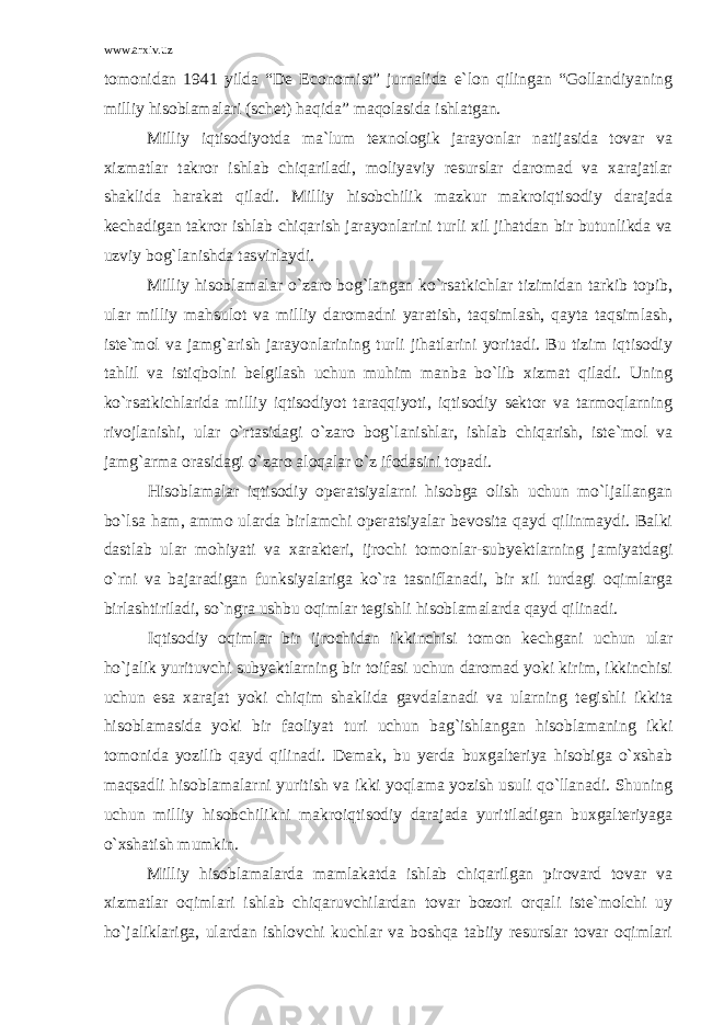 www.arxiv.uz tomonidan 1941 yilda “De Economist” jurnalida e`lon qilingan “Gollandiyaning milliy hisoblamalari (schet) haqida” maqolasida ishlatgan. Milliy iqtisodiyotda ma`lum texnologik jarayonlar natijasida tovar va xizmatlar takror ishlab chiqariladi, moliyaviy resurslar daromad va xarajatlar shaklida harakat qiladi. Milliy hisobchilik mazkur makroiqtisodiy darajada kechadigan takror ishlab chiqarish jarayonlarini turli xil jihatdan bir butunlikda va uzviy bog`lanishda tasvirlaydi. Milliy hisoblamalar o`zaro bog`langan ko`rsatkichlar tizimidan tarkib topib, ular milliy mahsulot va milliy daromadni yaratish, taqsimlash, qayta taqsimlash, iste`mol va jamg`arish jarayonlarining turli jihatlarini yoritadi. Bu tizim iqtisodiy tahlil va istiqbolni belgilash uchun muhim manba bo`lib xizmat qiladi. Uning ko`rsatkichlarida milliy iqtisodiyot taraqqiyoti, iqtisodiy sektor va tarmoqlarning rivojlanishi, ular o`rtasidagi o`zaro bog`lanishlar, ishlab chiqarish, iste`mol va jamg`arma orasidagi o`zaro aloqalar o`z ifodasini topadi. Hisoblamalar iqtisodiy operatsiyalarni hisobga olish uchun mo`ljallangan bo`lsa ham, ammo ularda birlamchi operatsiyalar bevosita qayd qilinmaydi. Balki dastlab ular mohiyati va xarakteri, ijrochi tomonlar-subyektlarning jamiyatdagi o`rni va bajaradigan funksiyalariga ko`ra tasniflanadi, bir xil turdagi oqimlarga birlashtiriladi, so`ngra ushbu oqimlar tegishli hisoblamalarda qayd qilinadi. Iqtisodiy oqimlar bir ijrochidan ikkinchisi tomon kechgani uchun ular ho`jalik yurituvchi subyektlarning bir toifasi uchun daromad yoki kirim, ikkinchisi uchun esa xarajat yoki chiqim shaklida gavdalanadi va ularning tegishli ikkita hisoblamasida yoki bir faoliyat turi uchun bag`ishlangan hisoblamaning ikki tomonida yozilib qayd qilinadi. Demak, bu yerda buxgalteriya hisobiga o`xshab maqsadli hisoblamalarni yuritish va ikki yoqlama yozish usuli qo`llanadi. Shuning uchun milliy hisobchilikni makroiqtisodiy darajada yuritiladigan buxgalteriyaga o`xshatish mumkin. Milliy hisoblamalarda mamlakatda ishlab chiqarilgan pirovard tovar va xizmatlar oqimlari ishlab chiqaruvchilardan tovar bozori orqali iste`molchi uy ho`jaliklariga, ulardan ishlovchi kuchlar va boshqa tabiiy resurslar tovar oqimlari 