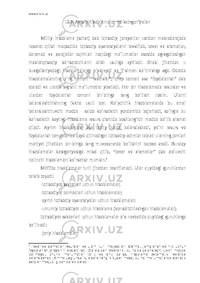 www.arxiv.uz 13.5. Asosiy hisoblamalar va kategoriyalar Milliy hisoblama (schet) deb iqtisodiy jarayonlar ustidan makrodarajada nazorat qilish maqsadida iqtisodiy operatsiyalarni tavsiflab, tovar va xizmatlar, daromad va xarajatlar oqimlari haqidagi ma`lumotlar asosida agregatlashgan makroiqtisodiy ko`rsatkichlarni olish usuliga aytiladi. Shakl jihatidan u buxgalteriyadagi hisoblamalarga o`xshaydi va T-simon ko`rinishga ega. Odatda hisoblamalarning o`ng tomoni “resurslar”, chap tomoni esa “foydalanish” deb ataladi va ularda tegishli ma`lumotlar yoziladi. Har bir hisoblamada resurslar va ulardan foydalanish tomoni bir-biriga teng bo`lishi lozim. Ularni balanslashtirishning ikkita usuli bor. Ko`pchilik hisoblamalarda bu amal balanslashtiruvchi modda - saldo ko`rsatkich yordamida bajariladi, so`ngra bu ko`rsatkich keyingi hisoblama resurs qismida boshlang`ich modda bo`lib xizmat qiladi. Ayrim hisoblamalar esa tabiiy holda balanslashadi, ya`ni resurs va foydalanish tomonlarida qayd qilinadigan iqtisodiy oqimlar tabiati ularning jamlari mohiyat jihatidan bir-biriga teng muvozanatda bo`lishini taqozo etadi. Bunday hisoblamalar kategoriyasiga misol qilib, “tovar va xizmatlar” deb ataluvchi nolinchi hisoblamani ko`rsatish mumkin. 2 MHTda hisoblamalar turli jihatdan tasniflanadi. Ular quyidagi guruhlardan tarkib topadi: -iqtisodiyot sektorlari uchun hisoblamalar; -iqtisodiyot tarmoqlari uchun hisoblamalar; -ayrim iqtisodiy operatsiyalar uchun hisoblamalar; -umumiy iqtisodiyot uchun hisoblama (konsolidirlashgan hisoblamalar); Iqtisodiyot sektorlari uchun hisoblamalar o`z navbatida quyidagi guruhlarga bo`linadi: -joriy hisoblamalar; 2 Tovar va х izmatlar r е surslari va ularni turli ma q sadlar: ist е ’mol, jamg’arish va h.k. uchun foydalanish jarayonini aks ettiradi. O’z-o’zidan ravshanki, bu holda balanslashtiruvchi modda bo’lmaydi, chunki ma’lumotlar to’li q va ani q bo’lsa, hisoblama avtomatik ravishda balanslashadi. Ammo uyg’unsizlik, o’zaro t е nglik kuzatilmasa, bu hol ma’lumotlarda statistik х atolar mavjudligidan darak b е radi. 