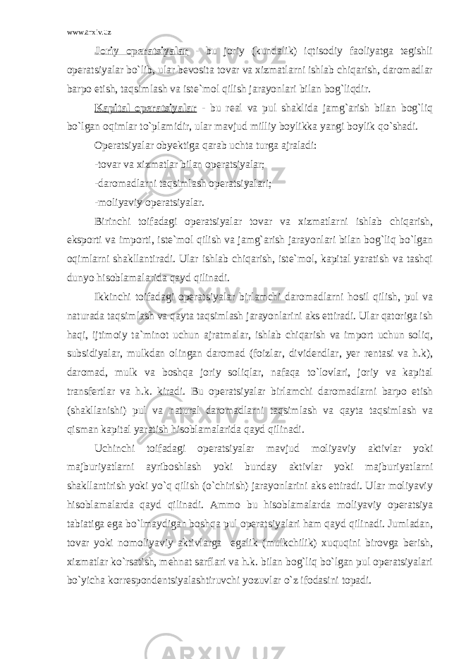 www.arxiv.uz Joriy operatsiyalar - bu joriy (kundalik) iqtisodiy faoliyatga tegishli operatsiyalar bo`lib, ular bevosita tovar va xizmatlarni ishlab chiqarish, daromadlar barpo etish, taqsimlash va iste`mol qilish jarayonlari bilan bog`liqdir. Kapital operatsiyalar - bu real va pul shaklida jamg`arish bilan bog`liq bo`lgan oqimlar to`plamidir, ular mavjud milliy boylikka yangi boylik qo`shadi. Operatsiyalar obyektiga qarab uchta turga ajraladi: -tovar va xizmatlar bilan operatsiyalar; -daromadlarni taqsimlash operatsiyalari; -moliyaviy operatsiyalar. Birinchi toifadagi operatsiyalar tovar va xizmatlarni ishlab chiqarish, eksporti va importi, iste`mol qilish va jamg`arish jarayonlari bilan bog`liq bo`lgan oqimlarni shakllantiradi. Ular ishlab chiqarish, iste`mol, kapital yaratish va tashqi dunyo hisoblamalarida qayd qilinadi. Ikkinchi toifadagi operatsiyalar birlamchi daromadlarni hosil qilish, pul va naturada taqsimlash va qayta taqsimlash jarayonlarini aks ettiradi. Ular qatoriga ish haqi, ijtimoiy ta`minot uchun ajratmalar, ishlab chiqarish va import uchun soliq, subsidiyalar, mulkdan olingan daromad (foizlar, dividendlar, yer rentasi va h.k), daromad, mulk va boshqa joriy soliqlar, nafaqa to`lovlari, joriy va kapital transfertlar va h.k. kiradi. Bu operatsiyalar birlamchi daromadlarni barpo etish (shakllanishi) pul va natural daromadlarni taqsimlash va qayta taqsimlash va qisman kapital yaratish hisoblamalarida qayd qilinadi. Uchinchi toifadagi operatsiyalar mavjud moliyaviy aktivlar yoki majburiyatlarni ayriboshlash yoki bunday aktivlar yoki majburiyatlarni shakllantirish yoki yo`q qilish (o`chirish) jarayonlarini aks ettiradi. Ular moliyaviy hisoblamalarda qayd qilinadi. Ammo bu hisoblamalarda moliyaviy operatsiya tabiatiga ega bo`lmaydigan boshqa pul operatsiyalari ham qayd qilinadi. Jumladan, tovar yoki nomoliyaviy aktivlarga egalik (mulkchilik) xuquqini birovga berish, xizmatlar ko`rsatish, mehnat sarflari va h.k. bilan bog`liq bo`lgan pul operatsiyalari bo`yicha korrespondentsiyalashtiruvchi yozuvlar o`z ifodasini topadi. 