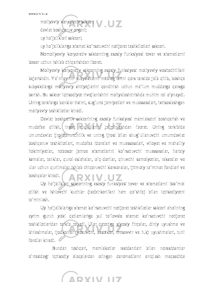 www.arxiv.uz moliyaviy korporativ sektor; davlat boshqaruv organi; uy ho`jaliklari sektori; uy ho`jaliklariga xizmat ko`rsatuvchi notijorat tashkilotlari sektori. Nomoliyaviy korporativ sektorning asosiy funksiyasi tovar va xizmatlarni bozor uchun ishlab chiqarishdan iborat. Moliyaviy korporativ sektorning asosiy funksiyasi moliyaviy vositachilikni bajarishdir. Ya`ni ayrim subyektlarni mablag`larini qarz tarzida jalb qilib, boshqa subyektlarga moliyaviy ehtiyojlarini qondirish uchun ma`lum muddatga qarzga berish. Bu sektor iqtisodiyot rivojlanishini moliyalashtirishda muhim rol o`ynaydi. Uning tarkibiga banklar tizimi, sug`urta jamiyatlari va muassasalari, ixtisoslashgan moliyaviy tashkilotlar kiradi. Davlat boshqaruv sektorining asosiy funksiyasi mamlakatni boshqarish va mudofaa qilish, inson huquqlarini ta`minlashdan iborat. Uning tarkibida umumdavlat ijro qonunchilik va uning ijrosi bilan shug`ullanuvchi umumdavlat boshqaruv tashkilotlari, mudofaa idoralari va muassasalari, viloyat va mahalliy hokimiyatlar, nobozor jamoa xizmatlarini ko`rsatuvchi muassasalar, harbiy kemalar, tanklar, qurol-aslahalar, o`q-dorilar, qiruvchi samolyotlar, raketalar va ular uchun qurilmalar ishlab chiqaruvchi korxonalar, ijtimoiy ta`minot fondlari va boshqalar kiradi. Uy ho`jaliklari sektorining asosiy funksiyasi tovar va xizmatlarni iste`mol qilish va ishlovchi kuchlar (tadbirkorlikni ham qo`shib) bilan iqtisodiyotni ta`minlash. Uy ho`jaliklariga xizmat ko`rsatuvchi notijorat tashkilotlar sektori aholining ayrim guruh yoki qatlamlariga pul to`lovsiz xizmat ko`rsatuvchi notijorat tashkilotlaridan tarkib topadi. Ular qatoriga siyosiy firqalar, diniy uyushma va birlashmalar, ijodkorlar (yozuvchi, bastakor, musavvir va h.k) uyushmalari, turli fondlar kiradi. Bundan tashqari, mamlakatlar rezidentlari bilan norezidentlar o`rtasidagi iqtisodiy aloqalardan olingan daromadlarni aniqlash maqsadida 