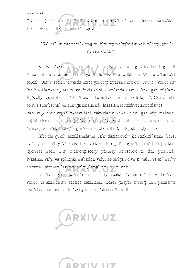 www.arxiv.uz “boshqa jahon mamlakatlari” sektori barpo etiladi va u barcha norezident institutsional birliklardan tarkib topadi. 13.6. Milliy hisobchilikning muhim makroiqtisodiy yakuniy va tahliliy ko`rsatkichlari. Milliy hisoblamalar tizimida iqtisodiyot va uning sektorlarining turli tomonlarini o`zaro bog`lanishda yoritib beruvchi ko`rsatkichlar tizimi o`z ifodasini topadi. Ularni shartli ravishda uchta guruhga ajratish mumkin. Birinchi guruh har bir hisoblamaning resurs va foydalanish qismlarida qayd qilinadigan to`plama iqtisodiy operatsiyalarni ta`riflovchi ko`rsatkichlardan tarkib topadi. Odatda ular joriy statistika ma`lumotlariga asoslanadi. Masalan, iqtisodiyot tarmoqlarida bandlarga hisoblangan mehnat haqi, sektorlarda ishlab chiqarilgan yalpi mahsulot hajmi (bozor baholarida), ishlab chiqarish vositalari sifatida korxonalar va tarmoqlardan iste`mol qilingan tovar va xizmatlar (oraliq iste`mol) va h.k. Ikkinchi guruh hisoblamalarini balanslashtiruvchi ko`rsatkichlardan iborat bo`lib, ular milliy iqtisodiyot va sektorlar faoliyatining natijalarini turli jihatdan oydinlashtiradi. Ular makroiqtisodiy yakuniy ko`rsatkichlar deb yuritiladi. Masalan, yalpi va sof ichki mahsulot, yalpi qo`shilgan qiymat, yalpi va sof milliy daromad, pirovard iste`mol hajmi, jamg`arma hajmi va h.k. Uchinchi guruh ko`rsatkichlari milliy hisobchilikning birinchi va ikkinchi guruh ko`rsatkichlari asosida hisoblanib, bozor jarayonlarining turli jihatlarini oydinlashtiradi va ular iqtisodiy tahlil qilishda qo`llanadi. 