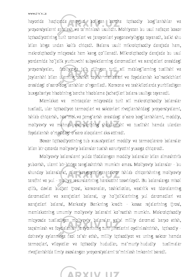 www.arxiv.uz hayotida haqiqatda mavjud bo`lgan barcha iqtisodiy bog`lanishlar va proporsiyalarni aniqlash va ta`minlash usulidir. Mohiyatan bu usul nafaqat bozor iqtisodiyotining turli tomonlari va jarayonlari yagonaviyligiga tayanadi, balki shu bilan birga undan kelib chiqadi. Balans usuli mikroiqtisodiy darajada ham, makroiqtisodiy miqyosda ham keng qo`llanadi. Mikroiqtisodiy darajada bu usul yordamida ho`jalik yurituvchi subyektlarning daromadlari va xarajatlari orasidagi proporsiyalar, faoliyatga jalb qilingan turli xil mablag`larning tuzilishi va joylanishi bilan ularning tashkil topish manbalari va foydalanish ko`rsatkichlari orasidagi o`zaro bog`lanishlar o`rganiladi. Korxona va tashkilotlarda yuritiladigan buxgalteriya hisobining barcha hisoblama (schet)lari balans usuliga tayanadi. Mamlakat va mintaqalar miqyosida turli xil makroiqtisodiy balanslar tuziladi, ular iqtisodiyot tarmoqlari va sektorlari rivojlanishidagi proporsiyalarni, ishlab chiqarish, iste`mol va jamg`arish orasidagi o`zaro bog`lanishlarni, moddiy, moliyaviy va mehnat resurslarining shakllanishi va tuzilishi hamda ulardan foydalanish o`rtasidagi o`zaro aloqalarni aks ettiradi. Bozor iqtisodiyotining tub xususiyatlari moddiy va tarmoqlararo balanslar bilan bir qatorda moliyaviy balanslar tuzish zaruriyatini yuzaga chiqaradi. Moliyaviy balanslarni pulda ifodalangan moddiy balanslar bilan almashtirib yuborish, ularni bir-biriga tenglashtirish mumkin emas. Moliyaviy balanslar - bu shunday balanslarki, ular kengaytirilgan takror ishlab chiqarishning moliyaviy tarafini va pul - moliya resurslarining harakatini tasvirlaydi. Bu balanslarga misol qilib, davlat budjeti ijrosi, korxonalar, tashkilotlar, vazirlik va idoralarning daromadlari va xarajatlari balansi, uy ho`jaliklarining pul daromadlari va xarajatlari balansi, Markaziy Bankning kredit - kassa rejalarining ijrosi, mamlakatning umumiy moliyaviy balansini ko`rsatish mumkin. Makroiqtisodiy miqyosda tuziladigan moliyaviy balanslar yalpi milliy daromad barpo etish, taqsimlash va foydalanish jarayonining turli jihatlarini oydinlashtirish, iqtisodiy - doiraviy aylanmaga faol ta`sir etish, milliy iqtisodiyot va uning sektor hamda tarmoqlari, viloyatlar va iqtisodiy hududlar, ma`muriy-hududiy tuzilmalar rivojlanishida ilmiy asoslangan proporsiyalarni ta`minlash imkonini beradi. 