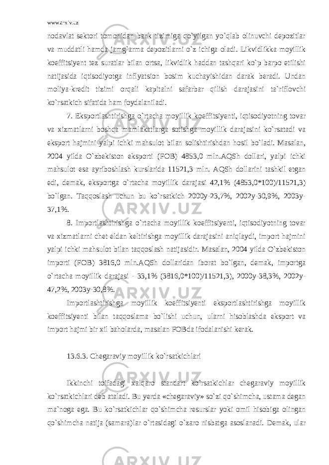 www.arxiv.uz nodavlat sektori tomonidan bank tizimiga qo`yilgan yo`qlab olinuvchi depozitlar va muddatli hamda jamg`arma depozitlarni o`z ichiga oladi. Likvidlikka moyillik koeffitsiyent tez suratlar bilan ortsa, likvidlik haddan tashqari ko`p barpo etilishi natijasida iqtisodiyotga inflyatsion bosim kuchayishidan darak beradi. Undan moliya-kredit tizimi orqali kapitalni safarbar qilish darajasini ta`riflovchi ko`rsatkich sifatida ham foydalaniladi. 7. Eksportlashtirishga o`rtacha moyillik koeffitsiyenti, iqtisodiyotning tovar va xizmatlarni boshqa mamlakatlarga sotishga moyillik darajasini ko`rsatadi va eksport hajmini yalpi ichki mahsulot bilan solishtirishdan hosil bo`ladi. Masalan, 2004 yilda O`zbekiston eksporti (FOB) 4853,0 mln.AQSh dollari, yalpi ichki mahsulot esa ayriboshlash kurslarida 11521,3 mln. AQSh dollarini tashkil etgan edi, demak, eksportga o`rtacha moyillik darajasi 42,1% (4853,0*100)/11521,3) bo`lgan. Taqqoslash uchun bu ko`rsatkich 2000y-23,7%, 2002y-30,9%, 2003y- 37,1%. 8. Importlashtirishga o`rtacha moyillik koeffitsiyenti, iqtisodiyotning tovar va xizmatlarni chet eldan keltirishga moyillik darajasini aniqlaydi, import hajmini yalpi ichki mahsulot bilan taqqoslash natijasidir. Masalan, 2004 yilda O`zbekiston importi (FOB) 3816,0 mln.AQSh dollaridan iborat bo`lgan, demak, importga o`rtacha moyillik darajasi - 33,1% (3816,0*100)/11521,3), 2000y-38,3%, 2002y- 47,2%, 2003y-30,8%. Importlashtirishga moyillik koeffitsiyenti eksportlashtirishga moyillik koeffitsiyenti bilan taqqoslama bo`lishi uchun, ularni hisoblashda eksport va import hajmi bir xil baholarda, masalan FOBda ifodalanishi kerak. 13.6.3. Chegaraviy moyillik ko`rsatkichlari Ikkinchi toifadagi xalqaro standart ko`rsatkichlar chegaraviy moyillik ko`rsatkichlari deb ataladi. Bu yerda «chegaraviy» so`zi qo`shimcha, ustama degan ma`noga ega. Bu ko`rsatkichlar qo`shimcha resurslar yoki omil hisobiga olingan qo`shimcha natija (samara)lar o`rtasidagi o`zaro nisbatga asoslanadi. Demak, ular 