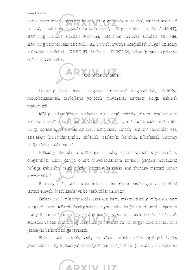 www.arxiv.uz hududlararo balans, shaxmat balans, aktiv va passivlar balansi, mehnat resurslari balansi, bandlik va ishsizlik ko`rsatkichlari, milliy hisoblamalar tizimi (MHT), BMTning birinchi standart MHT-53, BMTning ikkinchi standart MHT-68, BMTning uchinchi standart MHT-93, birinchi Ovropa integrallashtirilgan iqtisodiy ko`rsatkichlar tizimi – OIIKT-69., ikkinchi – OIIKT-95, iqtisodiy operatsiyalar va oqimlar, rezidentlik. Qisqacha xulosalar Umumiy holda balans deganda tomonlarni tenglashtirish, bir-biriga muvofiqlashtirish, ixtiloflarni yo`qotib muvozanat barqaror holga keltirish tushuniladi. Milliy iqtisodiyotda hodisalar o`rtasidagi zohiriy o`zaro bog`lanishlar ko`pincha additiv holda kechadi. Ular bir tarafdan, birin-ketin sodir bo`lib bir- biriga qo`shilib, ustma-ust qatlanib, kattalashib boradi, ikkinchi tomondan esa, asta-sekin bir-biridanajralib, ishlatilib, qatlamlar ko`chib, silliqlashib umumiy natija kichiklashib boradi. Iqtisodiy tizimda kuzatiladigan bunday qarama-qarshi say-harakatlar, o`zgarishlar ularni doimo o`zaro muvofiqlashtirib turishni, yagona muvozanat holatga keltirishni talab qiladi. Iqtisodiy balanslar ana shunday maqsad uchun xizmat qiladi. Shunday qilib, statistikada balans – bu o`zaro bog`langan va bir-birini taqozo etuvchi hisoblashlar va ko`rsatkichlar tizimidir. Balans usuli mikroiqtisodiy darajada ham, makroiqtisodiy miqyosda ham keng qo`llanadi. Mikroiqtisodiy balanslar yordamida ho`jalik yurituvchi subyektlar faoliyatining turli tomonlari orasidagi bog`lanish va mutanosibliklar tahlil qilinadi. Korxona va tashkilotlarning buxgalteriya hisobida qo`llanadigan barcha hisoblama (schet)lar balans usuliga tayanadi. Balans usuli makroiqtisodiy statistikada alohida o`rin egallaydi. Uning yordamida milliy iqtisodiyot taraqqiyotining turli jihatlari, jumladan, tarmoqlar va 