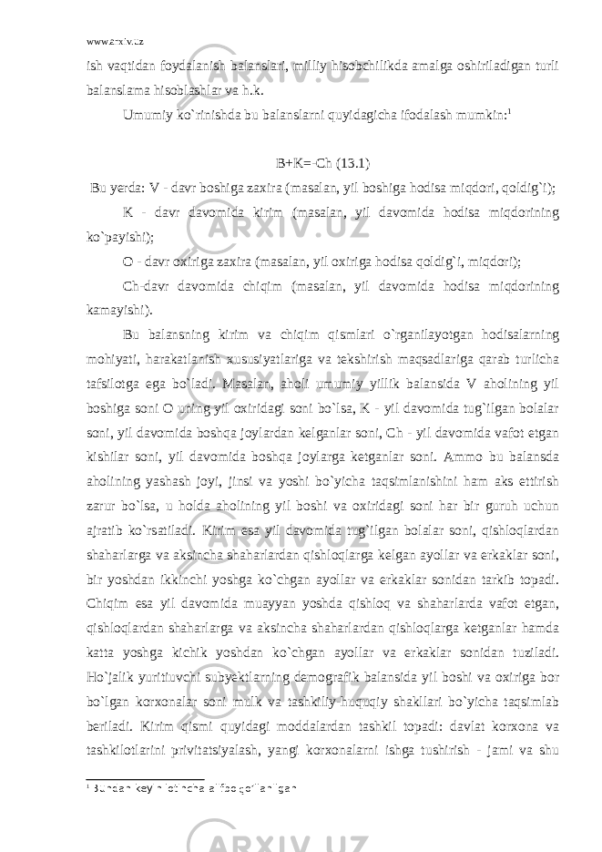 www.arxiv.uz ish vaqtidan foydalanish balanslari, milliy hisobchilikda amalga oshiriladigan turli balanslama hisoblashlar va h.k. Umumiy ko`rinishda bu balanslarni quyidagicha ifodalash mumkin: 1 B+K=-Ch (13.1) Bu yerda: V - davr boshiga zaxira (masalan, yil boshiga hodisa miqdori, qoldig`i); K - davr davomida kirim (masalan, yil davomida hodisa miqdorining ko`payishi); O - davr oxiriga zaxira (masalan, yil oxiriga hodisa qoldig`i, miqdori); Ch-davr davomida chiqim (masalan, yil davomida hodisa miqdorining kamayishi). Bu balansning kirim va chiqim qismlari o`rganilayotgan hodisalarning mohiyati, harakatlanish xususiyatlariga va tekshirish maqsadlariga qarab turlicha tafsilotga ega bo`ladi. Masalan, aholi umumiy yillik balansida V aholining yil boshiga soni O uning yil oxiridagi soni bo`lsa, K - yil davomida tug`ilgan bolalar soni, yil davomida boshqa joylardan kelganlar soni, Ch - yil davomida vafot etgan kishilar soni, yil davomida boshqa joylarga ketganlar soni. Ammo bu balansda aholining yashash joyi, jinsi va yoshi bo`yicha taqsimlanishini ham aks ettirish zarur bo`lsa, u holda aholining yil boshi va oxiridagi soni har bir guruh uchun ajratib ko`rsatiladi. Kirim esa yil davomida tug`ilgan bolalar soni, qishloqlardan shaharlarga va aksincha shaharlardan qishloqlarga kelgan ayollar va erkaklar soni, bir yoshdan ikkinchi yoshga ko`chgan ayollar va erkaklar sonidan tarkib topadi. Chiqim esa yil davomida muayyan yoshda qishloq va shaharlarda vafot etgan, qishloqlardan shaharlarga va aksincha shaharlardan qishloqlarga ketganlar hamda katta yoshga kichik yoshdan ko`chgan ayollar va erkaklar sonidan tuziladi. Ho`jalik yuritiuvchi subyektlarning demografik balansida yil boshi va oxiriga bor bo`lgan korxonalar soni mulk va tashkiliy-huquqiy shakllari bo`yicha taqsimlab beriladi. Kirim qismi quyidagi moddalardan tashkil topadi: davlat korxona va tashkilotlarini privitatsiyalash, yangi korxonalarni ishga tushirish - jami va shu 1 Bundan k е yin lotincha alifbo q o’llanilgan 