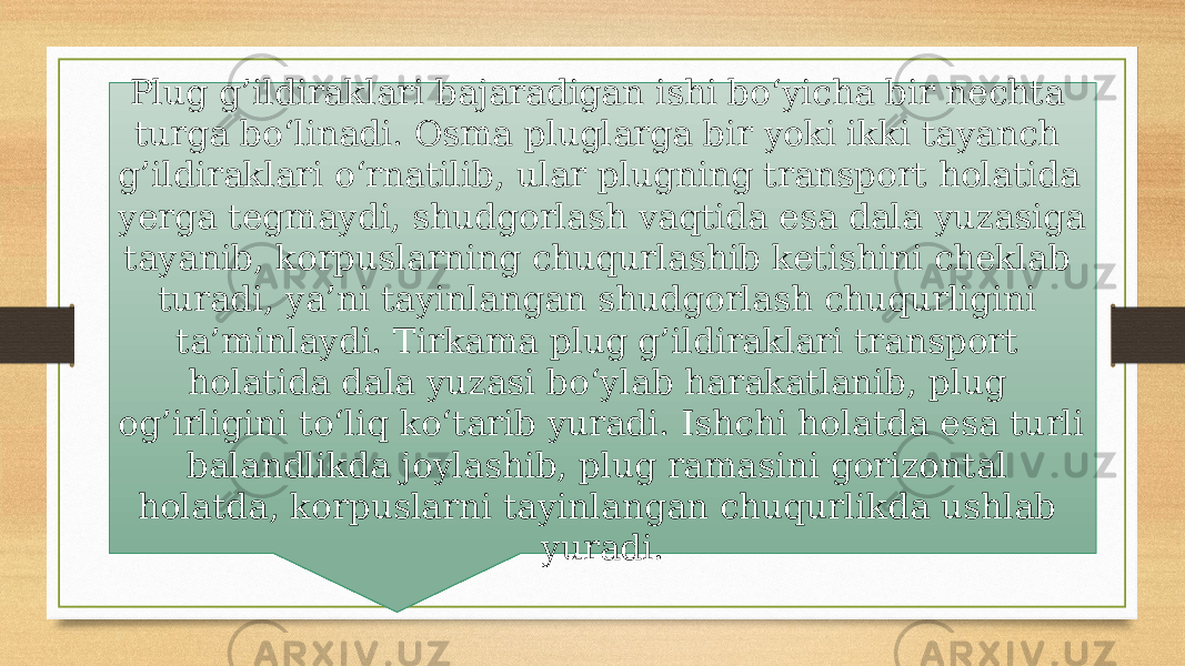 Plug g’ildiraklari bajaradigan ishi bo‘yicha bir nechta turga bo‘linadi. Osma pluglarga bir yoki ikki tayanch g’ildiraklari o‘rnatilib, ular plugning transport holatida yerga tegmaydi, shudgorlash vaqtida esa dala yuzasiga tayanib, korpuslarning chuqurlashib ketishini cheklab turadi, ya’ni tayinlangan shudgorlash chuqurligini ta’minlaydi. Tirkama plug g’ildiraklari transport holatida dala yuzasi bo‘ylab harakatlanib, plug og’irligini to‘liq ko‘tarib yuradi. Ishchi holatda esa turli balandlikda joylashib, plug ramasini gorizontal holatda, korpuslarni tayinlangan chuqurlikda ushlab yuradi. 