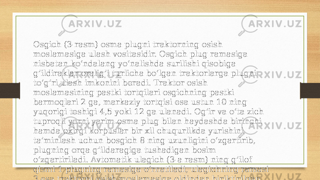 Osgich (3-rasm) osma plugni traktorning osish moslamasiga ulash vositasidir. Osgich plug ramasiga nisbatan ko‘ndalang yo‘nalishda surilishi qisobiga g’ildiraklar oralig’i turlicha bo‘lgan traktorlarga plugni to‘g’ri ulash imkonini beradi. Traktor osish moslamasining pastki tortqilari osgichning pastki barmoqlari 2 ga, markaziy tortqisi esa ustun 10 ning yuqorigi teshigi 4,5 yoki 12 ga ulanadi. Og’ir va o‘ta zich tuproqli yerni yarim osma plug bilan haydashda birinchi hamda oxirgi korpuslar bir xil chuqurlikda yurishini ta’minlash uchun bosgich 8 ning uzunligini o‘zgartirib, plugning orqa g’ildaragiga tushadigan bosim o‘zgartiriladi. Avtomatik ulagich (3-a rasm) ning g’ilof qismi 1 plugning ramasiga o‘rnatiladi, ulagichning ramasi 3 esa traktorni osish moslamasiga oldindan biriktirilgan bo‘ladi. G’ilof qismi qutisimon uchburchak shakliga ega. 