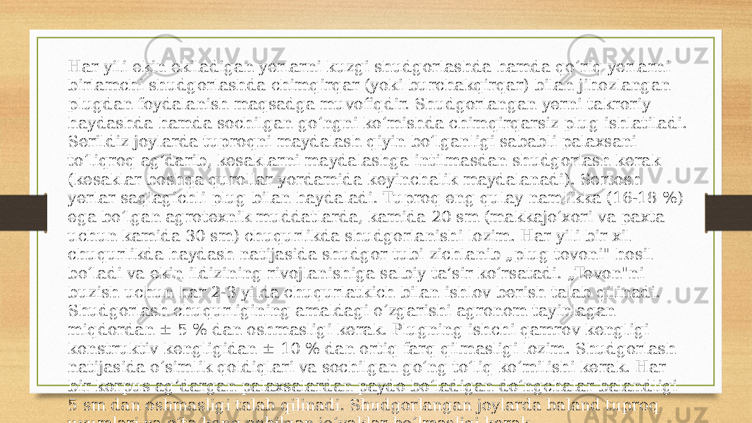 Har yili ekin ekiladigan yerlarni kuzgi shudgorlashda hamda qo‘riq yerlarni birlamchi shudgorlashda chimqirqar (yoki burchakqirqar) bilan jihozlangan plugdan foydalanish maqsadga muvofiqdir. Shudgorlangan yerni takroriy haydashda hamda sochilgan go‘ngni ko‘mishda chimqirqarsiz plug ishlatiladi. Serildiz joylarda tuproqni maydalash qiyin bo‘lganligi sababli palaxsani to‘liqroq ag’darib, kesaklarni maydalashga intilmasdan shudgorlash kerak (kesaklar boshqa qurollar yordamida keyinchalik maydalanadi). Sertosh yerlar saqlagichli plug bilan haydaladi. Tuproq eng qulay namlikka (16-18 %) ega bo‘lgan agrotexnik muddatlarda, kamida 20 sm (makkajo‘xori va paxta uchun kamida 30 sm) chuqurlikda shudgorlanishi lozim. Har yili bir xil chuqurlikda haydash natijasida shudgor tubi zichlanib „plug tovoni&#34; hosil bo‘ladi va ekin ildizining rivojlanishiga salbiy ta’sir ko‘rsatadi. „Tovon&#34;ni buzish uchun har 2-3 yilda chuqurlatkich bilan ishlov berish talab qilinadi. Shudgorlash chuqurligining amaldagi o‘zgarishi agronom tayinlagan miqdordan ± 5 % dan oshmasligi kerak. Plugning ishchi qamrov kengligi konstruktiv kengligidan ± 10 % dan ortiq farq qilmasligi lozim. Shudgorlash natijasida o‘simlik qoldiqlari va sochilgan go‘ng to‘liq ko‘milishi kerak. Har bir korpus ag’dargan palaxsalardan paydo bo‘ladigan do‘ngchalar balandligi 5 sm dan oshmasligi talab qilinadi. Shudgorlangan joylarda baland tuproq uyumlari va o‘ta keng ochilgan jo‘yaklar bo‘lmasligi kerak 