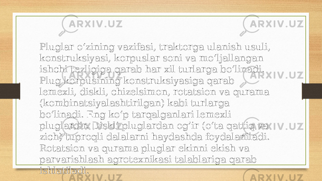 Pluglar o‘zining vazifasi, traktorga ulanish usuli, konstruksiyasi, korpuslar soni va mo‘ljallangan ishchi tezligiga qarab har xil turlarga bo‘linadi. Plug korpusining konstruksiyasiga qarab lemexli, diskli, chizelsimon, rotatsion va qurama (kombinatsiyalashtirilgan) kabi turlarga bo‘linadi. Eng ko‘p tarqalganlari lemexli pluglardir. Diskli pluglardan og’ir (o‘ta qattiq va zich) tuproqli dalalarni haydashda foydalaniladi. Rotatsion va qurama pluglar ekinni ekish va parvarishlash agrotexnikasi talablariga qarab ishlatiladi. 