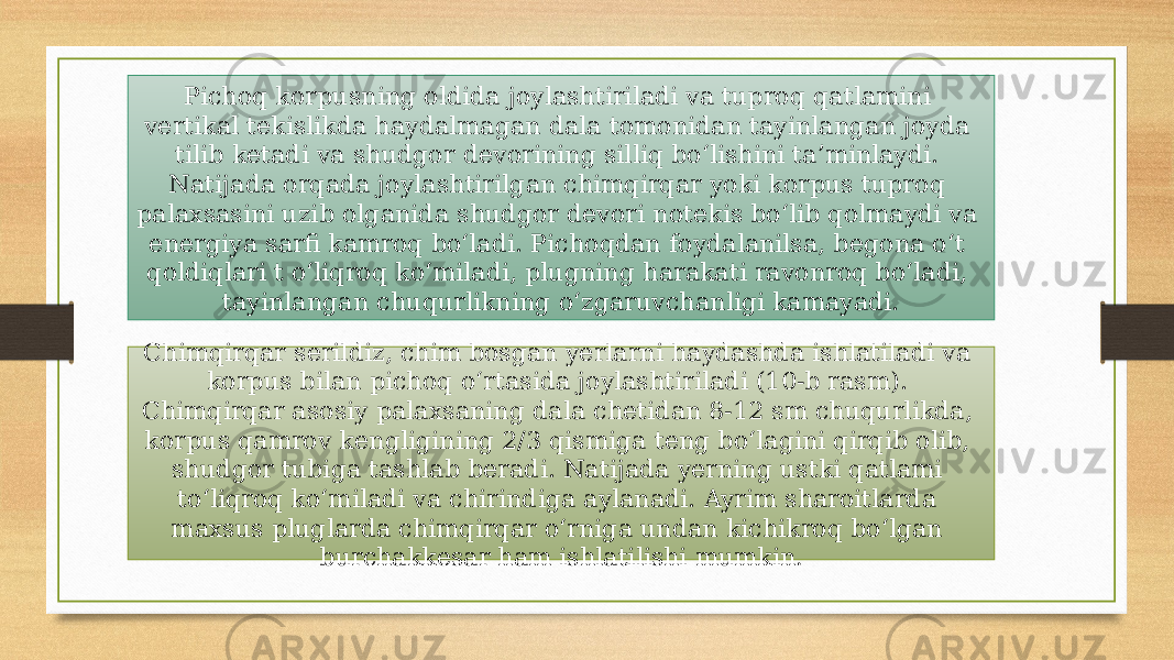 Pichoq korpusning oldida joylashtiriladi va tuproq qatlamini vertikal tekislikda haydalmagan dala tomonidan tayinlangan joyda tilib ketadi va shudgor devorining silliq bo‘lishini ta’minlaydi. Natijada orqada joylashtirilgan chimqirqar yoki korpus tuproq palaxsasini uzib olganida shudgor devori notekis bo‘lib qolmaydi va energiya sarfi kamroq bo‘ladi. Pichoqdan foydalanilsa, begona o‘t qoldiqlari t o‘liqroq ko‘miladi, plugning harakati ravonroq bo‘ladi, tayinlangan chuqurlikning o‘zgaruvchanligi kamayadi. Chimqirqar serildiz, chim bosgan yerlarni haydashda ishlatiladi va korpus bilan pichoq o‘rtasida joylashtiriladi (10-b rasm). Chimqirqar asosiy palaxsaning dala chetidan 8-12 sm chuqurlikda, korpus qamrov kengligining 2/3 qismiga teng bo‘lagini qirqib olib, shudgor tubiga tashlab beradi. Natijada yerning ustki qatlami to‘liqroq ko‘miladi va chirindiga aylanadi. Ayrim sharoitlarda maxsus pluglarda chimqirqar o‘rniga undan kichikroq bo‘lgan burchakkesar ham ishlatilishi mumkin . 