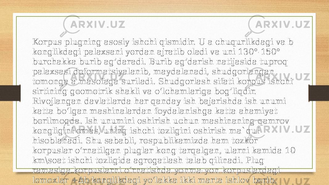 Korpus plugning asosiy ishchi qismidir. U a chuqurlikdagi va b kenglikdagi palaxsani yerdan ajratib oladi va uni 130°-150° burchakka burib ag’daradi. Burib ag’darish natijasida tuproq palaxsasi deformatsiyalanib, maydalanadi, shudgorlangan tomonga a masofaga suriladi. Shudgorlash sifati korpus ishchi sirtining geometrik shakli va o‘lchamlariga bog’liqdir. Rivojlangan davlatlarda har qanday ish bajarishda ish unumi katta bo‘lgan mashinalardan foydalanishga katta ahamiyat berilmoqda. Ish unumini oshirish uchun mashinaning qamrov kengligini emas, uning ishchi tezligini oshirish ma`qul hisoblanadi. Shu sababli, respublikamizda ham tezkor korpuslar o‘rnatilgan pluglar keng tarqalgan, ularni kamida 10 km\soat ishchi tezligida agregatlash talab qilinadi. Plug ramasiga korpuslarni o‘rnatishda yonma-yon korpuslardagi lemexlar +∆b kenglikdagi yo‘lakka ikki marta ishlov berib, begona o‘tlarni kafolatli yo‘qotadi 