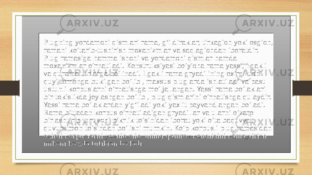 Plugning yordamchi qismlari rama, g’ildiraklar, tirkagich yoki osgich, ramani ko‘tarib-tushirish mexanizmlar va saqlagichdan iboratdir. Plug ramasiga hamma ishchi va yordamchi qismlar hamda mexanizmlar o‘rnatiladi. Konstruksiyasi bo‘yicha rama yassi, ilgakli va qurama turlarga bo‘linadi. Ilgakli rama gryadilining oxirgi uchi quyi tomonga bukilgan bo‘lib , maxsus pluglarda ishlatiladi va past ustunli korpuslarni o‘rnatishga mo‘ljallangan. Yassi rama bo‘laklari bir tekislikda joylashgan bo‘lib , plug qismlarini o‘rnatishga qulaydir. Yassi rama bo‘laklardan yig’iladi yoki yaxlit payvandlangan bo‘ladi. Rama bittadan korpus o‘rnatiladigan gryadillar va ularni o‘zaro birlashtirib turuvchi bikrlik to‘sinidan iborat yoki o‘ta baquvvat quvursimon to‘sindan bo‘lishi mumkin. Ko‘p korpusli plug ramasidan oxirgi korpuslarni yechib olib, uning qamrov kengligini kamaytirish imkoni ko‘zda tutilgan bo‘ladi. 