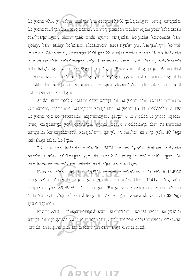 bo‘yicha 2016 yil uchun tuzilgan biznes reja 100 % ga bajarilgan. Biroq, xarajatlar bo‘yicha tuzilgan biznes reja tarkibi, uning ijrosidan mazkur rejani yetarlicha asosli tuzilmaganligini, shuningdek unda ayrim xarajatlar bo‘yicha korxonada ham ijobiy, ham salbiy holatlarni ifodalovchi situatsiyalar yuz berganligini ko‘rish mumkin. Chunonchi, tannarxga kiritilgan 22 xarajat moddalaridan 15 tasi bo‘yicha reja ko‘rsatkichi bajarilmagan, atigi 1 ta modda (temir yo‘l ijarasi) bo‘yichareja aniq belgilangan va u 100 %ga ijro etilgan. Biznes rejaning qolgan 6 moddasi bo‘yicha rejadan ortiq xarajatlarga yo‘l qo‘yilgan. Aynan ushbu moddalarga doir qo‘shimcha xarajatlar korxonada transport-ekspeditsion xizmatlar tannarxini oshishiga sabab bo‘lgan. Xuddi shuningdek holatni davr xarajatlari bo‘yicha ham ko‘rish mumkin. Chunonchi, ma’muriy boshqaruv xarajatlari bo‘yicha 13 ta moddadan 7 tasi bo‘yicha reja ko‘rsatkichlari bajarilmagan, qolgan 6 ta modda bo‘yicha rejadan ortiq xarajatlarga yo‘l qo‘yilgan. Aynan ushbu moddalarga doir qo‘shimcha xarajatlar korxonada davr xarajatlarini qariyb 46 million so‘mga yoki 10 %ga oshishiga sabab bo‘lgan. 20-jadvaldan ko‘rinib turibdiki, MCHJda moliyaviy faoliyat bo‘yicha xarajatlar rejalashtirilmagan. Amalda, ular 2135 ming so‘mni tashkil etgan. Bu ham korxona umumiy xarajatlarini oshishiga sabab bo‘lgan. Korxona biznes rejasida YAST daromadlar rejasidan kelib chiqib 114866 ming so‘m miqdorida belgilangan. Amalda bu ko‘rsatkich 111417 ming so‘m miqdorida yoki 89,76 % qilib bajarilgan. Bunga sabab korxonada barcha xizmat turlaridan olinadigan daromad bo‘yicha biznes rejani korxonada o‘rtacha 62 %ga ijro etilganidir. Fikrimizcha, transport-ekspeditsion xizmatlarni ko‘rsatuvchi subyektlar xarajatlarini yuqorida izohi keltirilgan tartiblarda auditorlik tekshiruvidan o‘tkazish hamda tahlil qilish ular samaradorligini oshirishga xizmat qiladi. 