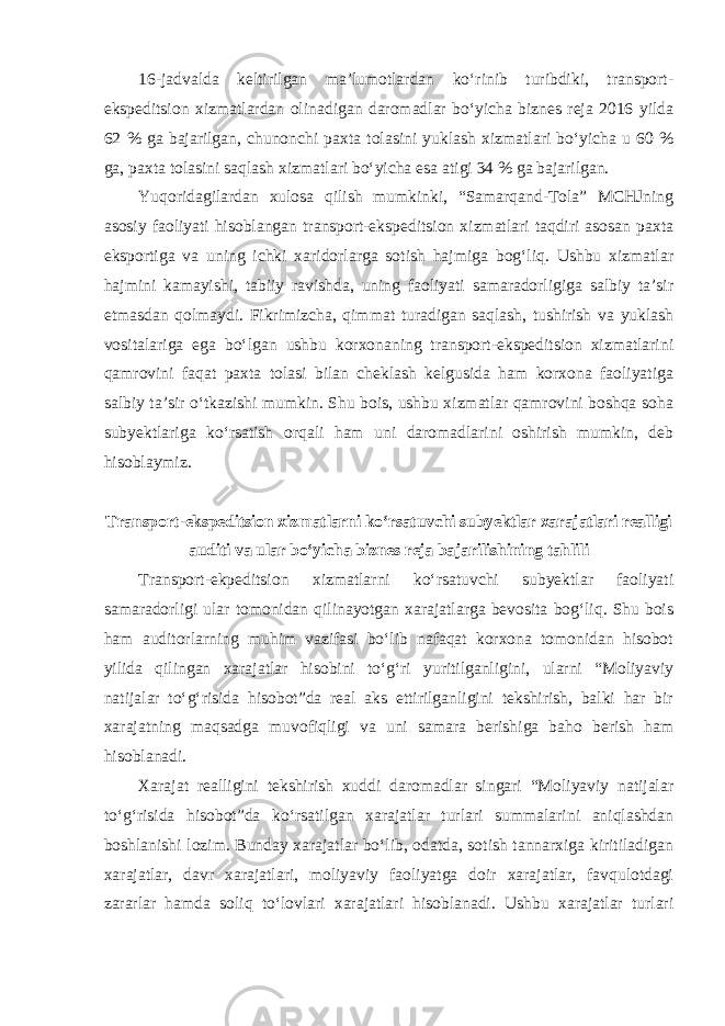 16-jadvalda keltirilgan ma’lumotlardan ko‘rinib turibdiki, transport- ekspeditsion xizmatlardan olinadigan daromadlar bo‘yicha biznes reja 2016 yilda 62 % ga bajarilgan, chunonchi paxta tolasini yuklash xizmatlari bo‘yicha u 60 % ga, paxta tolasini saqlash xizmatlari bo‘yicha esa atigi 34 % ga bajarilgan. Yuqoridagilardan xulosa qilish mumkinki, “Samarqand-Tola” MCHJning asosiy faoliyati hisoblangan transport-ekspeditsion xizmatlari taqdiri asosan paxta eksportiga va uning ichki xaridorlarga sotish hajmiga bog‘liq. Ushbu xizmatlar hajmini kamayishi, tabiiy ravishda, uning faoliyati samaradorligiga salbiy ta’sir etmasdan qolmaydi. Fikrimizcha, qimmat turadigan saqlash, tushirish va yuklash vositalariga ega bo‘lgan ushbu korxonaning transport-ekspeditsion xizmatlarini qamrovini faqat paxta tolasi bilan cheklash kelgusida ham korxona faoliyatiga salbiy ta’sir o‘tkazishi mumkin. Shu bois, ushbu xizmatlar qamrovini boshqa soha subyektlariga ko‘rsatish orqali ham uni daromadlarini oshirish mumkin, deb hisoblaymiz. Transport-ekspeditsion xizmatlarni ko‘rsatuvchi subyektlar xarajatlari realligi auditi va ular bo‘yicha biznes reja bajarilishining tahlili Transport-ekpeditsion xizmatlarni ko‘rsatuvchi subyektlar faoliyati samaradorligi ular tomonidan qilinayotgan xarajatlarga bevosita bog‘liq. Shu bois ham auditorlarning muhim vazifasi bo‘lib nafaqat korxona tomonidan hisobot yilida qilingan xarajatlar hisobini to‘g‘ri yuritilganligini, ularni “Moliyaviy natijalar to‘g‘risida hisobot”da real aks ettirilganligini tekshirish, balki har bir xarajatning maqsadga muvofiqligi va uni samara berishiga baho berish ham hisoblanadi. Xarajat realligini tekshirish xuddi daromadlar singari “Moliyaviy natijalar to‘g‘risida hisobot”da ko‘rsatilgan xarajatlar turlari summalarini aniqlashdan boshlanishi lozim. Bunday xarajatlar bo‘lib, odatda, sotish tannarxiga kiritiladigan xarajatlar, davr xarajatlari, moliyaviy faoliyatga doir xarajatlar, favqulotdagi zararlar hamda soliq to‘lovlari xarajatlari hisoblanadi. Ushbu xarajatlar turlari 