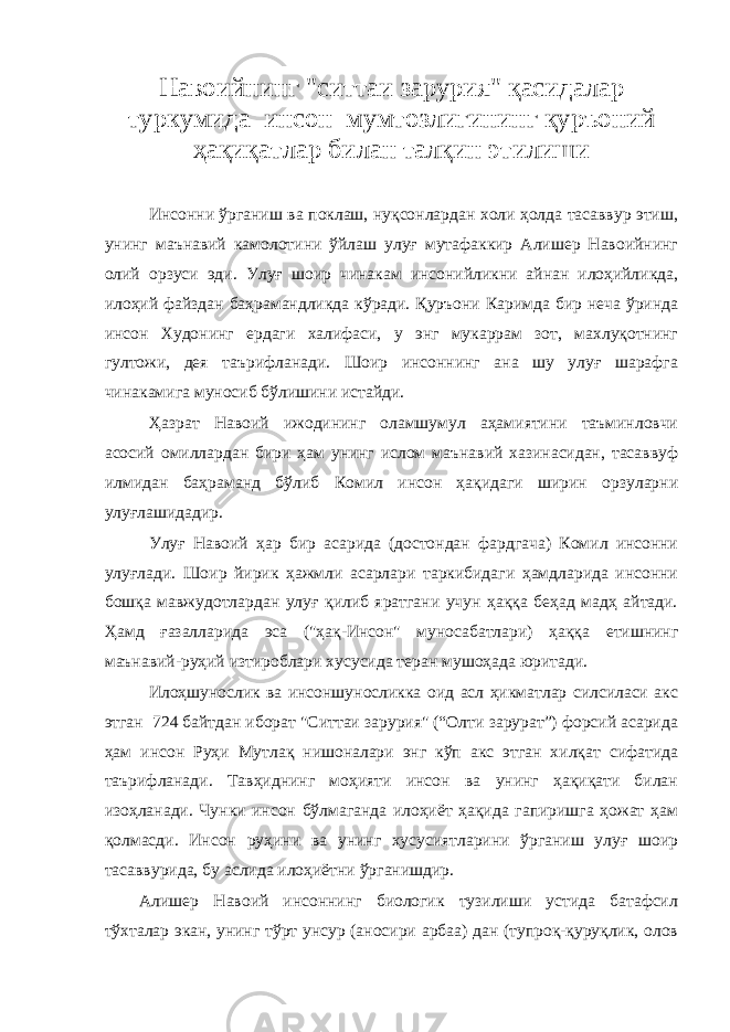 Навоийнинг &#34;ситтаи зарурия&#34; қасидалар туркумида инсон мумтозлигининг қуръоний ҳақиқатлар билан талқин этилиши Инсонни ўрганиш ва поклаш, нуқсонлардан холи ҳолда тасаввур этиш, унинг маънавий камолотини ўйлаш улуғ мутафаккир Алишер Навоийнинг олий орзуси эди. Улуғ шоир чинакам инсонийликни айнан илоҳийликда, илоҳий файздан баҳрамандликда кўради. Қуръони Каримда бир неча ўринда инсон Худонинг ердаги халифаси, у энг мукаррам зот, махлуқотнинг гултожи, дея таърифланади. Шоир инсоннинг ана шу улуғ шарафга чинакамига муносиб бўлишини истайди. Ҳазрат Навоий ижодининг оламшумул аҳамиятини таъминловчи асосий омиллардан бири ҳам унинг ислом маънавий хазинасидан, тасаввуф илмидан баҳраманд бўлиб Комил инсон ҳақидаги ширин орзуларни улуғлашидадир. Улуғ Навоий ҳар бир асарида (достондан фардгача) Комил инсонни улуғлади. Шоир йирик ҳажмли асарлари таркибидаги ҳамдларида инсонни бошқа мавжудотлардан улуғ қилиб яратгани учун ҳаққа беҳад мадҳ айтади. Ҳамд ғазалларида эса (&#34;ҳақ-Инсон&#34; муносабатлари) ҳаққа етишнинг маънавий-руҳий изтироблари хусусида теран мушоҳада юритади. Илоҳшунослик ва инсоншуносликка оид асл ҳикматлар силсиласи акс этган 724 байтдан иборат &#34;Ситтаи зарурия&#34; (“Олти зарурат”) форсий асарида ҳам инсон Руҳи Мутлақ нишоналари энг кўп акс этган хилқат сифатида таърифланади. Тавҳиднинг моҳияти инсон ва унинг ҳақиқати билан изоҳланади. Чунки инсон бўлмаганда илоҳиёт ҳақида гапиришга ҳожат ҳам қолмасди. Инсон руҳини ва унинг хусусиятларини ўрганиш улуғ шоир тасаввурида, бу аслида илоҳиётни ўрганишдир. Алишер Навоий инсоннинг биологик тузилиши устида батафсил тўхталар экан, унинг тўрт унсур (аносири арбаа) дан (тупроқ-қуруқлик, олов 