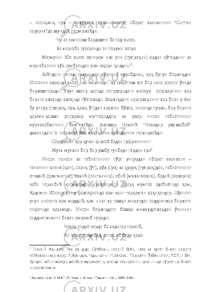 – иссиқлик, сув – совуқлик, ҳаво–намлик) иборат эканлигини “Ситтаи зарурия”да шундай тасвирлайди: Чу аз заминаш бардошти ба сад эъзоз, Ба мартаба гузаронди зи торуми хазро Мазмуни: Юз эъзоз эҳтиром ила уни (тупроқни) ердан кўтардинг ва мартабасини кўк гумбазидан ҳам юқори қилдинг 1 . Байтдаги ихчам талқиндан кўриниб турибдики, ҳақ бутун борлиқдан Инсонни алоҳида эъзоз ила ажратади. Бу ажратиш эса бир неча асосни ўзида бирлаштиради. Улуғ шоир қасида сатрларидаги мазкур асосларнинг ҳар бирига алоҳида-алоҳида тўхталади. Борлиқдаги нарсаларнинг ҳар бири у ёки бу унсур (тупроқ, сув, ҳаво, ўт)дан яралган бўлса, инсонда турли, бир-бирига қарама-қарши унсурлар муттаҳиддир ва улар инсон табиатининг мураккаблигини белгилайди. Алишер Навоий &#34;Наводир уш-шабоб&#34; девонидаги 5- ғазалида ўша ҳақиқатни қуйидагича тасвирлайди: Сарсаройи ҳар қуюн қилғай бадан туфроғининг Жузв-жузвин бир-бир ушбу гунбади гардон аро 2 Инсон танаси ва табиатининг тўрт унсурдан иборат эканлиги – тананинг қизил (қон), сариқ (ўт), ҳўл (сув) ва қуруқ (тупроқ)дан, табиатининг оташий (флегматик), хокий (сангвиник), обий (меланхолик), бодий (холерик) каби таркибий қисмлардан яралганлиги Шарқ мумтоз адабиётида ҳам, Қадимги Юнону ҳинд фалсафасида ҳам кенг тарқалган ҳақиқатдир. Шунинг учун инсонга ҳам моддий, ҳам ички ва ташқи жиҳатдан зиддиятлар бирлиги сифатида қаралади. Инсон борлиқдаги бошқа мавжудотлардан ўзининг зиддиятлилиги билан ажралиб туради: Чаҳор зидро карди ба якдигар таркиб, Ки хоку оташ буд, онгаҳ об буду ҳаво 1 Навоий Алишер. Руҳ ул-қудс. Сўзбоши, насрий баён, изоҳ ва луғат билан нашрга тайёрловчилар проф. Р.Воҳидов, тадқиқотчи Н.Бекова. -Тошкент: Ўзбекистон, 2002, 7-бет. Бундан кейин мазкур манбага мурожаат қилганда саҳифасини қавс ичида кўрсатиш билан кифояланамиз. 2 Алишер Навоий. МАТ. 20 томлик. 4-том. –Тошкент: Фан, 1989 9-бет. 