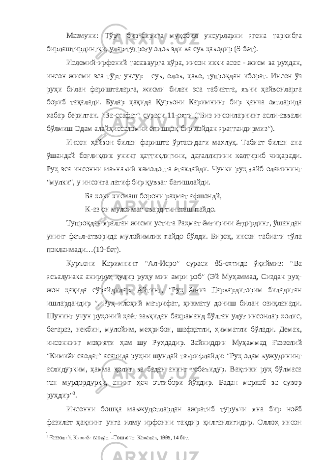 Мазмуни: Тўрт бир-бирига муқобил унсурларни ягона таркибга бирлаштирдингки, улар тупроғу олов эди ва сув ҳаводир (8-бет). Исломий-ирфоний тасаввурга кўра, инсон икки асос - жисм ва руҳдан, инсон жисми эса тўрт унсур - сув, олов, ҳаво, тупроқдан иборат. Инсон ўз руҳи билан фаришталарга, жисми билан эса табиатга, яъни ҳайвонларга бориб тақалади. Булар ҳақида Қуръони Каримнинг бир қанча оятларида хабар берилган. &#34;Ва-ссафат&#34; сураси 11-ояти (&#34;Биз инсонларнинг асли-аввали бўлмиш Одам алайҳиссаломни ёпишқоқ бир лойдан яратгандирмиз&#34;). Инсон ҳайвон билан фаришта ўртасидаги махлуқ. Табиат билан ана ўшандай боғлиқлик унинг қаттиқлигини, дағаллигини келтириб чиқаради. Руҳ эса инсонни маънавий камолотга етаклайди. Чунки руҳ ғайб оламининг &#34;мулки&#34;, у инсонга латиф бир қувват бағишлайди. Ба хоки x исмаш борони раҳмат афшондй, К-аз он мулоимат овард тинаташ пайдо. Тупроқдан яралган жисми устига Раҳмат ёмғирини ёғдирдинг, ўшандан унинг феъл-атворида мулойимлик пайдо бўлди. Бироқ, инсон табиати тўла покланмади…(10-бет). Қуръони Каримнинг &#34;Ал-Исро&#34; сураси 85-оятида ўқиймиз: &#34;Ва ясъалунака анирруҳ қулир руҳу мин амри роб&#34; (Эй Муҳаммад, Сиздан руҳ- жон ҳақида сўрайдилар. Айтинг, &#34;Руҳ ёлғиз Парвардигорим биладиган ишлардандир &#34;. Руҳ илоҳий маърифат, ҳикмату дониш билан озиқланади. Шунинг учун руҳоний ҳаёт завқидан баҳраманд бўлган улуғ инсонлар холис, беғараз, некбин, мулойим, меҳрибон, шафқатли, ҳимматли бўлади. Демак, инсоннинг моҳияти ҳам шу Руҳдадир. Зайниддин Муҳаммад Ғаззолий &#34;Кимиёи саодат&#34; асарида руҳни шундай таърифлайди: &#34;Руҳ одам вужудининг аслидурким, ҳамма қолип ва бадан анинг тобеъидур. Вақтики руҳ бўлмаса тан мурдордурки, анинг ҳеч эътибори йўқдир. Бадан маркаб ва сувор руҳдир&#34; 3 . Инсонни бошқа мавжудотлардан ажратиб турувчи яна бир ноёб фазилат ҳақнинг унга илму ирфонни тақдир қилганлигидир. Оллоҳ инсон 3 Ғаззолий. Кимиёи саодат. –Тошкент: Камалак, 1995, 14 бет. 