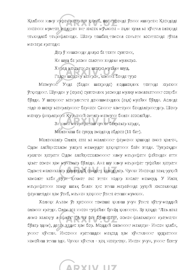 Қалбини илму ирфон хазинаси қилиб, шу ирфонда ўзини яширган: Қасидада инсонни мумтоз этадиган энг юксак мўъжиза – ақли кулл ва кўнгил алоҳида таъкидлаб таърифланади. Шоир ташбеҳ-тамсил санъати воситасида гўзал манзара яратади: Дар ў нишониди дилро ба тахти султони, Ки шуд ба расми салотин хидеви мулкоро. Хирад вазорати он шоҳро муайян шуд, Гадои шоҳону вазирон, камина банда туро Мазмуни: Унда (бадан шаҳрида) подшоҳлик тахтида юракни ўтқиздинг. Шундан у (юрак) султонлик расмида мулку мамлакатнинг соҳиби бўлди. У шоҳнинг вазирлигига донишмандлик (ақл) муайян бўлди. Аслида гадо-ю шоҳу вазирларнинг барчаси Сенинг камтарин бандаларингдир. Шоир мазкур фикрларини Қуръоний оятлар мазмуни билан асослайди. Зи илми маърифаташ чунки баҳравар карди, Малоикаш ба су x уд омаданд абдосо (11-бет). Малоикалар Оллоҳ азза ва жалланинг фармони қошида ожиз қолгач, Одам алайҳиссалом уларга мавжудот ҳақиқатини баён этади. Тупроқдан яралган ҳазрати Одам алайҳиссаломнинг илму маърифати файзидан етти қават осмон ҳам мунаввар бўлади. Ана шу илму маърифат туфайли ҳазрати Одамга малоикалар қуллардай саждага келадилар. Чунки Инсонда завқ - руҳий камолот каби нури ҳикмат акс этган нодир хислат мавжуд. У Илоҳ маърифатини завқу шавқ билан ҳис этиш жараёнида руҳий юксакликда фариштадан ҳам ўзиб, маънан ҳақнинг ўзига етиши мумкин. Холиқи Аъзам ўз ҳуснини томоша қилиш учун ўзига кўзгу - моддий оламни яратди. Олам эса инсон туфайли бунёд қилинган. Бу ҳақда: &#34;Лав лака лимо халақту л-афлок&#34; (Агар сен бўлмасанг, осмон-фалакларни яратмаган бўлар эдим), деган ҳадис ҳам бор. Моддий оламнинг жавҳари - Инсон қалби, унинг кўнгли. Инсонни яратишдан мақсад ҳам кўнгилнинг қудратини намойиш этиш эди. Чунки кўнгил - ҳақ назаргоҳи. Инсон учун, унинг бахту 