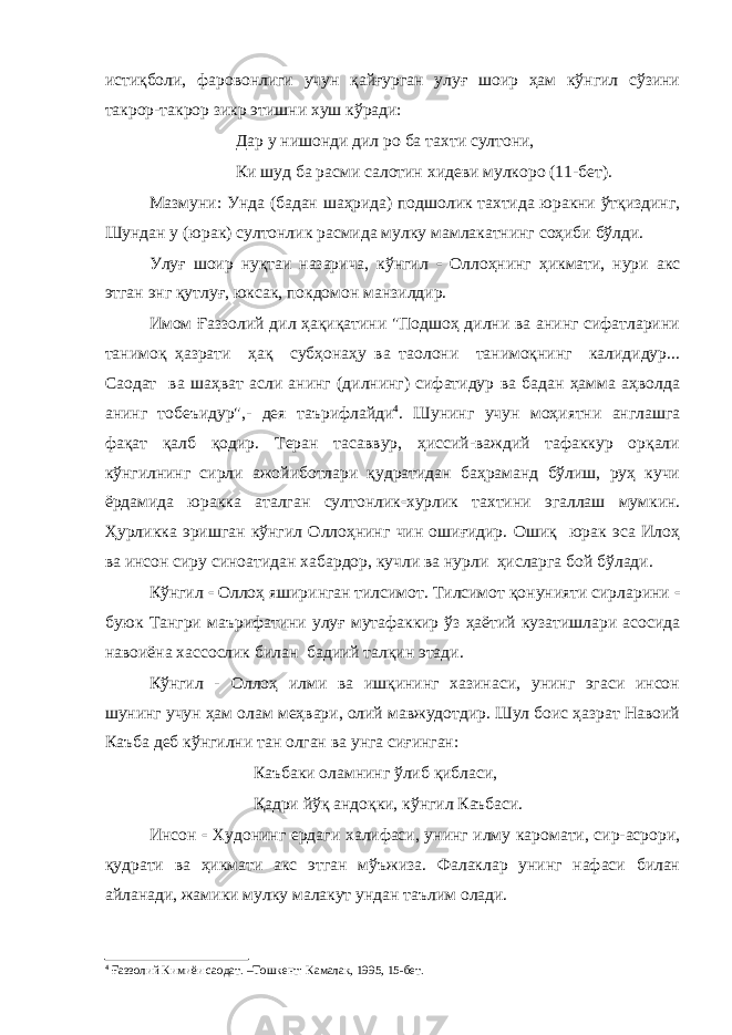 истиқболи, фаровонлиги учун қайғурган улуғ шоир ҳам кўнгил сўзини такрор-такрор зикр этишни хуш кўради: Дар у нишонди дил ро ба тахти султони, Ки шуд ба расми салотин хидеви мулкоро (11-бет). Мазмуни: Унда (бадан шаҳрида) подшолик тахтида юракни ўтқиздинг, Шундан у (юрак) султонлик расмида мулку мамлакатнинг соҳиби бўлди. Улуғ шоир нуқтаи назарича, кўнгил - Оллоҳнинг ҳикмати, нури акс этган энг қутлуғ, юксак, покдомон манзилдир. Имом Ғаззолий дил ҳақиқатини &#34;Подшоҳ дилни ва анинг сифатларини танимоқ ҳазрати ҳақ субҳонаҳу ва таолони танимоқнинг калидидур... Саодат ва шаҳват асли анинг (дилнинг) сифатидур ва бадан ҳамма аҳволда анинг тобеъидур&#34;,- дея таърифлайди 4 . Шунинг учун моҳиятни англашга фақат қалб қодир. Теран тасаввур, ҳиссий-важдий тафаккур орқали кўнгилнинг сирли ажойиботлари қудратидан баҳраманд бўлиш, руҳ кучи ёрдамида юракка аталган султонлик - хурлик тахтини эгаллаш мумкин. Ҳурликка эришган кўнгил Оллоҳнинг чин ошиғидир. Ошиқ юрак эса Илоҳ ва инсон сиру синоатидан хабардор, кучли ва нурли ҳисларга бой бўлади. Кўнгил - Оллоҳ яширинган тилсимот. Тилсимот қонунияти сирларини - буюк Тангри маърифатини улуғ мутафаккир ўз ҳаётий кузатишлари асосида навоиёна хассослик билан бадиий талқин этади. Кўнгил - Оллоҳ илми ва ишқининг хазинаси, унинг эгаси инсон шунинг учун ҳам олам меҳвари, олий мавжудотдир. Шул боис ҳазрат Навоий Каъба деб кўнгилни тан олган ва унга сиғинган: Каъбаки оламнинг ўлиб қибласи, Қадри йўқ андоқки, кўнгил Каъбаси. Инсон - Худонинг ердаги халифаси, унинг илму каромати, сир-асрори, қудрати ва ҳикмати акс этган мўъжиза. Фалаклар унинг нафаси билан айланади, жамики мулку малакут ундан таълим олади. 4 Ғаззолий Кимиёи саодат. –Тошкент: Камалак, 1995, 15-бет. 