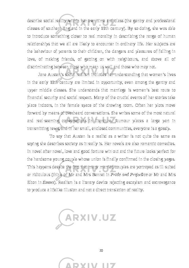 describe social reality within her own time and class (the gentry and professional classes of southern England in the early 19th century). By so doing, she was able to introduce something closer to real morality in describing the range of human relationships that we all are likely to encounter in ordinary life. Her subjects are the behaviour of parents to their children, the dangers and pleasures of falling in love, of making friends, of getting on with neighbours, and above all of discriminating between those who mean us well and those who may not. Jane Austen’s social realism includes her understanding that women’s lives in the early 19th century are limited in opportunity, even among the gentry and upper middle classes. She understands that marriage is women’s best route to financial security and social respect. Many of the crucial events of her stories take place indoors, in the female space of the drawing room. Often her plots move forward by means of overheard conversations. She writes some of the most natural and real-seeming conversations in literature. Rumour places a large part in transmitting news, and in her small, enclosed communities, everyone is a gossip. To say that Austen is a realist as a writer is not quite the same as saying she describes society as it really is. Her novels are also romantic comedies. In novel after novel, love and good fortune win out and the future looks perfect for the handsome young couple whose union is finally confirmed in the closing pages. This happens despite the fact that many married couples are portrayed as ill-suited or ridiculous (think of Mr and Mrs Bennet in   Pride and Prejudice   or Mr and Mrs Elton in   Emma ). Realism is a literary device rejecting escapism and extravagance to produce a lifelike illusion and not a direct translation of reality. 20 