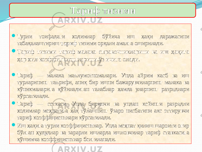  Турли тоифадаги ходимлар бўйича иш ҳақи даражасини табақалаштириш тариф тизими орқали амалга оширилади.  Тариф тизими тариф-малака справочникларини ва иш ҳақига ҳар хил коэффитциентларини ўз ичига олади.  Тариф — малака маълумотномалари. Унда айрим касб ва иш турларининг таърифи, аниқ бир ишни бажарувчиларнинг малака ва кўникмаларига қўйиладиган талаблар ҳамда уларнинг разрядлари кўрсатилади.  Тариф — сеткаси. Унда биринчи ва ундан кейинги разрядли ходимлар меҳнатига ҳақ тўлашнинг ўзаро нисбатини акс эттирувчи тариф коэффициентлари кўрсатилади.  Иш ҳақига турли коэффициентлар. Унда меҳнат қилиш шароити оғир бўлган ҳудудлар ва зарарли ишларда ишловчилар тариф ставкасига қўшимча коэффициентлар белгиланади. Тариф тизими 01 2C 13 19 13 01 2C 1E0F 04 01 2C 13 10 10 01 2C 21 13 01 32 19 1B 