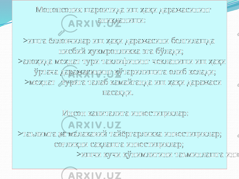 Монопсония шароитида иш ҳақи даражасининг аниқланиши: >ишга ёлловчилар иш ҳақи даражасини белгилашда нисбий ҳукмронликка эга бўлади; >алоҳида меҳнат тури таклифининг чекланиши иш ҳақи ўртача даражасининг кўтарилишига олиб келади; >меҳнат турига талаб камайганда иш ҳақи даражаси пасаяди. Инсон капиталига инвестициялар: >таълимга ва малакавий тайёргарликка инвестициялар; соғлиқни сақлашга инвестициялар; >ишчи кучи қўнимлигини таъминлашга инвестициялар.04 04 2D 0F 54 161723 54 11 54 200F 3216 54 23 54 