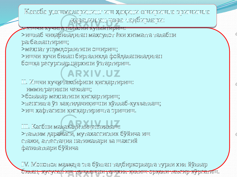 I. Ишчи кучига талабни кўпайтириш: >ишлаб чиқариладиган маҳсулот ёки хизматга талабни рағбатлантириш; >меҳнат унумдорлигини ошириш; >ишчи кучи билан биргаликда фойдаланиладиган бошқа ресурслар нархини ўзгартириш. II. Ишчи кучи таклифини қисқартириш: иммиграцияни чеклаш; >болалар меҳнатини қисқартириш; >пенсияга ўз вақтидачиқишни қўллаб-қувватлаш; >иш ҳафтасини қисқартиришга эришиш. III. Касбни малакали лицензиялаш: >таълим даражаси, мутахассислик бўйича иш стажи, аттестация натижалари ва шахсий фазилатлари бўйича IV. Монопол мавқега эга бўлган тадбиркорларга турли хил йўллар билан, хусусан иш ташлашни ташкил қилиш орқали таъсир кўрсатиш. Касаба уюшмаларининг иш ҳақини оширишга эришишга қаратилган чора-тадбирлари:25 1B 