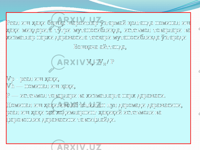 Реал иш ҳақи бошқа шароитлар ўзгармай қолганда номинал иш ҳақи миқдорига тўғри мутаносиблиқда, истеъмол товарлари ва хизматлар нархи даражасига тескари мутаносибликда ўзгаради Бошқача айттанда, V p = V H / P Vp - реал иш ҳақи, Vh — номинал иш қақи, Р — истеъмол товарлари ва хизматларга нарх даражаси. Номинал иш ҳақи-ишлаб топилган пул даромади даражасини, реал иш ҳақи эса ходимларнинг ҳақиқий истеъмоли ва фаровонлик даражасини тавсифлайди. 