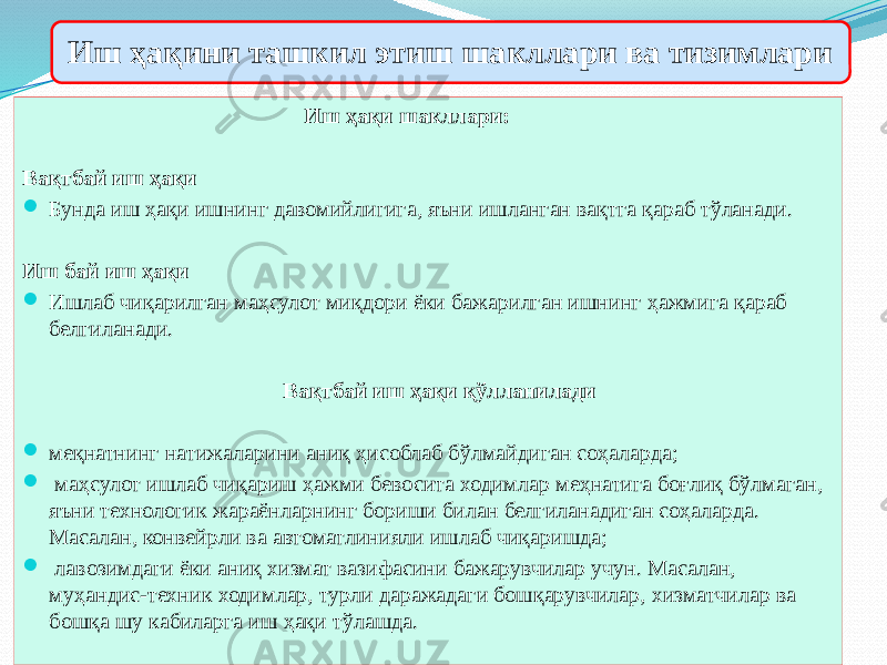 Иш ҳақини ташкил этиш шакллари ва тизимлари Иш ҳақи шакллари: Вақтбай иш ҳақи  Бунда иш ҳақи ишнинг давомийлигига, яъни ишланган вақтга қараб тўланади. Иш бай иш ҳақи  Ишлаб чиқарилган маҳсулот миқдори ёки бажарилган ишнинг ҳажмига қараб белгиланади. Вақтбай иш ҳақи қўлланилади  меқнатнинг натижаларини аниқ ҳисоблаб бўлмайдиган соҳаларда;  маҳсулот ишлаб чиқариш ҳажми бевосита ходимлар меҳнатига боғлиқ бўлмаган, яъни технологик жараёнларнинг бориши билан белгиланадиган соҳаларда. Масалан, конвейрли ва автоматлинияли ишлаб чиқаришда;  лавозимдаги ёки аниқ хизмат вазифасини бажарувчилар учун. Масалан, муҳандис-техник ходимлар, турли даражадаги бошқарувчилар, хизматчилар ва бошқа шу кабиларга иш ҳақи тўлашда. 