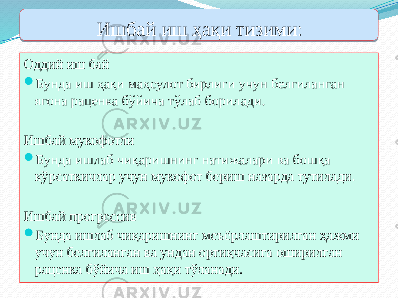 Ишбай иш ҳақи тизими: Оддий иш бай  Бунда иш ҳақи маҳсулот бирлиги учун белгиланган ягона раценка бўйича тўлаб борилади. Ишбай мукофотли  Бунда ишлаб чиқаришнинг натижалари ва бошқа кўрсаткичлар учун мукофот бериш назарда тутилади. Ишбай прогрессив  Бунда ишлаб чиқаришнинг меъёрлаштирилган ҳажми учун белгиланган ва ундан ортиқчасига оширилган раценка бўйича иш ҳақи тўланади.3218 40 01 05 0D 3218 01 05 1011 3218 01 05 0A 12 