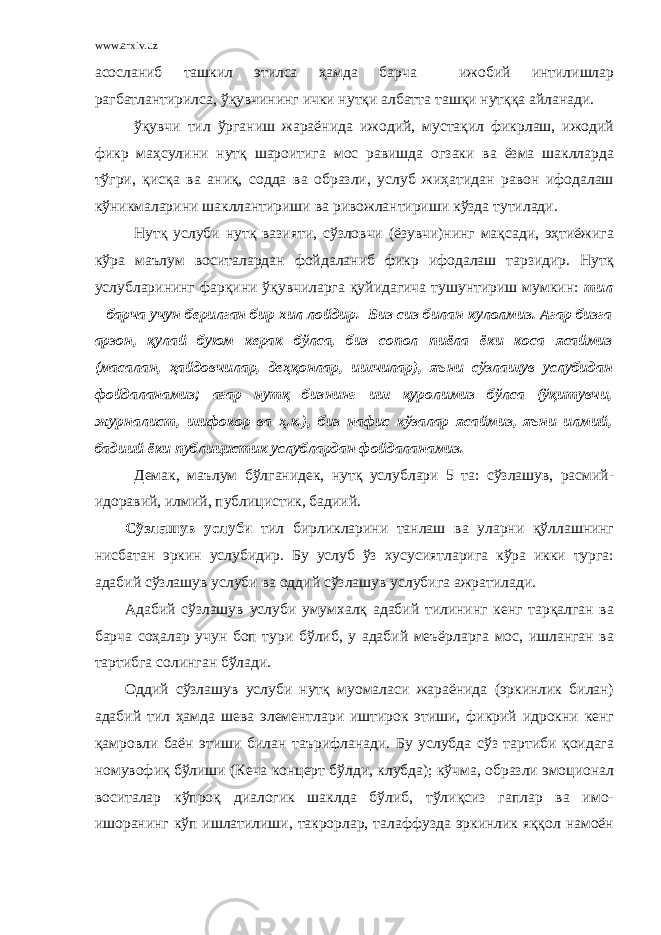 www.arxiv.uz асосланиб ташкил этилса ҳамда барча ижобий интилишлар рагбатлантирилса, ўқувчининг ички нутқи албатта ташқи нутққа айланади. ўқувчи тил ўрганиш жараёнида ижодий, мустақил фикрлаш, ижодий фикр маҳсулини нутқ шароитига мос равишда огзаки ва ёзма шаклларда тўгри, қисқа ва аниқ, содда ва образли, услуб жиҳатидан равон ифодалаш кўникмаларини шакллантириши ва ривожлантириши кўзда тутилади. Нутқ услуби нутқ вазияти, сўзловчи (ёзувчи)нинг мақсади, эҳтиёжига кўра маълум воситалардан фойдаланиб фикр ифодалаш тарзидир. Нутқ услубларининг фарқини ўқувчиларга қуйидагича тушунтириш мумкин: тил – барча учун берилган бир хил лойдир. Биз сиз билан кулолмиз. Агар бизга арзон, қулай буюм керак бўлса, биз сопол пиёла ёки коса ясаймиз (масалан, ҳайдовчилар, деҳқонлар, ишчилар), яъни сўзлашув услубидан фойдаланамиз; агар нутқ бизнинг иш қуролимиз бўлса (ўқитувчи, журналист, шифокор ва ҳ.к.), биз нафис кўзалар ясаймиз, яъни илмий, бадиий ёки публицистик услублардан фойдаланамиз. Демак, маълум бўлганидек, нутқ услублари 5 та: сўзлашув, расмий- идоравий, илмий, публицистик, бадиий. Сўзлашув услуби тил бирликларини танлаш ва уларни қўллашнинг нисбатан эркин услубидир. Бу услуб ўз хусусиятларига кўра икки турга: адабий сўзлашув услуби ва оддий сўзлашув услубига ажратилади. Адабий сўзлашув услуби умумхалқ адабий тилининг кенг тарқалган ва барча соҳалар учун боп тури бўлиб, у адабий меъёрларга мос, ишланган ва тартибга солинган бўлади. Оддий сўзлашув услуби нутқ муомаласи жараёнида (эркинлик билан) адабий тил ҳамда шева элементлари иштирок этиши, фикрий идрокни кенг қамровли баён этиши билан таърифланади. Бу услубда сўз тартиби қоидага номувофиқ бўлиши (Кеча концерт бўлди, клубда); кўчма, образли эмоционал воситалар кўпроқ диалогик шаклда бўлиб, тўлиқсиз гаплар ва имо- ишоранинг кўп ишлатилиши, такрорлар, талаффузда эркинлик яққол намоён 