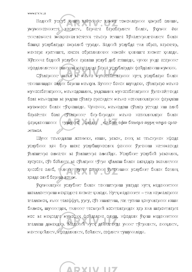 www.arxiv.uz Бадиий услуб киши ҳаётининг ҳамма томонларини қамраб олиши, умуминсониятга хослиги, барчага баробарлиги билан, ўқувчи ёки тингловчига эмоционал-эстетик таъсир этишга йўналтирилганлиги билан бошқа услублардн ажралиб туради. Бадиий услубда тил образ, характер, манзара яратишга, юксак образлиликни намоён қилишга хизмат қилади. Кўпинча бадиий услубни аралаш услуб деб аташади, чунки унда асарнинг ифодалилигини ошириш мақсадида барча услублардан фойдаланиш мумкин. Сўзларнинг шакл ва маъно муносабатларини нутқ услублари билан танишишдан олдин бериш маъқул. Бунинг боиси шундаки, сўзлараро маъно муносабатларини, маънодошлик, уядошлик муносабатларини ўрганаётганда бола маънодош ва уядош сўзлар орасидаги маъно нозикликларини фарқлаш муаммоси билан тўқнашади. Чунончи, маънодош сўзлар устида иш олиб бораётган бола сўзларнинг бир-биридан маъно нозикликлари билан фарқланишини тушуниб олади: юз-бет-афт-башара-турқ-чеҳра-ораз- жамол. Шуни таъкидлаш лозимки, яхши, равон, аниқ ва таъсирчан ифода услубини ҳеч бир шахс услубшунослик фанини ўрганиш натижасида ўзлаштира олмаган ва ўзлаштира олмайди. Услубият услубий равонлик, хусусан, сўз бойлиги ва сўзларни тўгри қўллаш билан алоқадор эканлигини ҳисобга олиб, тилнинг лугат сатҳини ўрганишни услубият билан боглиқ ҳолда олиб бориш лозим. ўқувчиларни услубият билан таништириш уларда нутқ маданиятини шакллантириш мақсадига хизмат қилади. Нутқ маданияти – тил нормаларини эгалламоқ, яъни талаффуз, ургу, сўз ишлатиш, гап тузиш қонунларини яхши билмоқ, шунингдек, тилнинг тасвирий воситаларидан ҳар хил шароитларга мос ва мақсадга мувофиқ фойдалана олиш, ифодали ўқиш маданиятини эгаллаш демакдир. Маданий нутқ дейилганда унинг тўгрилиги, аниқлиги, мантиқийлиги, ифодалилиги, бойлиги, софлиги тушунилади. 