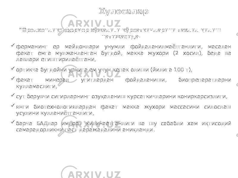 Хулосалар “ Оролхонлик” фермер хўжалиги кўрсаткичларини тахлил қилиш натижасида:  ферманинг ер майдонлари унумли фойдаланилмаётганлиги, масалан факат емга мулжанланган бугдой, макка жухори (2 хосил), беда ва лавлари етиштирилаётгани,  ортикча бугдойни урнига ем учун кепак олиши (йилига 100 т),  факат минерал угитлардан фойдаланиши, биопрепаратларни кулламаслиги,  сут берувчи сигирларнинг озуқаланиш курсаткичларини кониркарсизлиги,  янги биотехнологиялардан факат макка жухори массасини силослаш усулини кулланиётганлиги,  барча БАДлар импорт килинаетганлиги ва шу сабабли хам иқтисодий самарадорликни паст даражадалини аниқланди. 