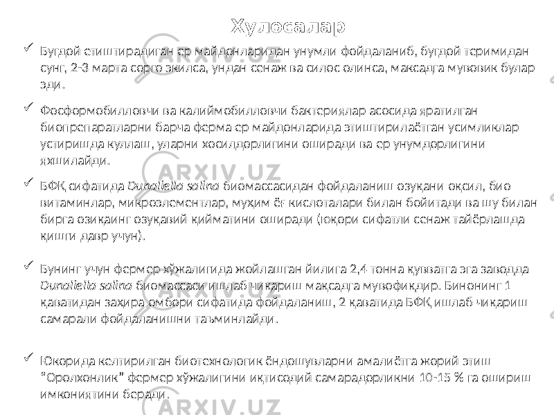 Хулосалар  Бугдой етиштирадиган ер майдонларидан унумли фойдаланиб, бугдой теримидан сунг, 2-3 марта сорго экилса, ундан сенаж ва силос олинса, максадга мувовик булар эди.  Фосформобилловчи ва калиймобилловчи бактериялар асосида яратилган биопрепаратларни барча ферма ер майдонларида этиштирилаётган усимликлар устиришда куллаш, уларни хосилдорлигини оширади ва ер унумдорлигини яхшилайди.  БФҚ сифатида Dunaliella salina биомассасидан фойдаланиш озуқани оқсил, био витаминлар, микроэлементлар, муҳим ёғ кислоталари билан бойитади ва шу билан бирга озиқаинг озуқавий қийматини оширади (юқори сифатли сенаж тайёрлашда қишги давр учун).  Бунинг учун фермер хўжалигида жойлашган йилига 2,4 тонна қувватга эга заводда Dunaliella salina биомассаси ишлаб чиқариш мақсадга мувофиқдир. Бинонинг 1 қаватидан заҳира омбори сифатида фойдаланиш, 2 қаватида БФҚ ишлаб чиқариш самарали фойдаланишни таъминлайди.  Юкорида келтирилган биотехнологик ёндошувларни амалиётга жорий этиш “Оролхонлик” фермер хўжалигини иқтисодий самарадорликни 10-15 % га ошириш имкониятини беради. 