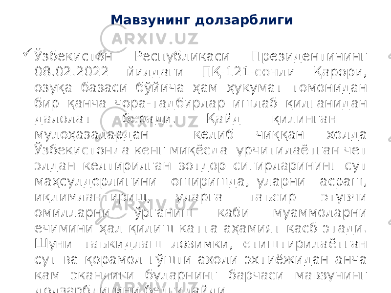 Мавзунинг долзарблиги  Ўзбекистон Республикаси Президентининг 08.02.2022 йилдаги ПҚ-121-сонли Қарори, озуқа базаси бўйича ҳам ҳукумат томонидан бир қанча чора-тадбирлар ишлаб қилганидан далолат беради. Қайд қилинган мулоҳазалардан келиб чиққан холда Ўзбекистонда кенг миқёсда урчитилаётган чет элдан келтирилган зотдор сигирларининг сут маҳсулдорлигини оширишда, уларни асраш, иқлимлантириш, уларга таъсир этувчи омилларни ўрганиш каби муаммоларни ечимини ҳал қилиш катта аҳамият касб этади. Шуни таъкидлаш лозимки, етиштирилаётган сут ва қорамол гўшти ахоли эхтиёжидан анча кам эканлиги буларнинг барчаси мавзунинг долзарблигини белгилайди. 