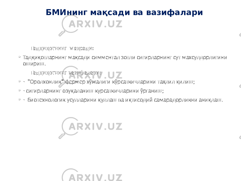 Тадқиқотнинг мақсади: • Тадқиқотларнинг мақсади симментал зотли сигирларнинг сут махсулдорлигини ошириш. Тадқиқотнинг вазифалари: • - “Оролхонлик” фермер хўжалиги кўрсаткичларини таҳлил қилиш; • - сигирларнинг озуқаланиш курсаткичларини ўрганиш; • - биотехнологик усулларини қуллаш ва иқтисодий самарадорликни аниқлаш. БМИнинг мақсади ва вазифалари 