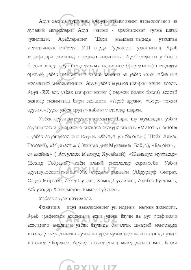 Аруз хакида тушунча. «Аруз» атамасининг этимологияси ва лугавий маънолари. Аруз тизими - арабларнинг тугма шеър тузилиши. Арабларнинг Шарк мамлакатларида утказган истилочилик сиёсати. УШ асрда Туркистон улкасининг Араб халифалари томонидан истило килишини. Араб тили ва у билан боглик холда аруз шеър тизими илмининг (форстожик) шеърияти оркали) узбек шеъристига кириб келиши ва узбек тили табиатига мослашиб ривожланиши. Аруз-узбек мумтоз шеъриятининг асоси. Аруз -ХХ аср узбек шеъриятининг ( бармок билан бирга) асосий вазнлар тизимидан бири эканлиги. «Араб арузи», «Форс- тожик арузи»,»Турк- узбек арузи» каби истилохлар шархи. Узбек арузининг узига хослиги. Шарк, шу жумладан, узбек арузшунослиги тарихига кискача экскурс килиш. «Мезон ул авзон» - узбек арузшунослиги ютуги. «Фунун ул балога» ( Шайх Ахмад Тарозий), »Мухтасар» ( Захириддин Мухаммад Бобур), «Бадойиъу- с-санойиъ» ( Атоуллох Махмуд Хусайний), «Жамъиул мухтасар» (Вохид Табразий) каби илмий рисолалар сархисоби. Узбек арузшунослигигининг ХХ асрдаги равнаки (Абдурауф Фитрат, Содик Мирзаев, Иззат Султон, Хамид Сулаймон, Алибек Рустамов, Абдукодир Хайитметов, Уммат Туйчиев... Узбеек арузи поэтикаси. Фонетика - аруз вазнларининг ук илдизи- нагизи эканлиги. Араб графикаси асосидаги эски узбек ёзуви ва рус графикаси асосидаги амалдаги узбек ёзувида битилган шеърий мантларда хижолар сифатикиска чузик ва урта чузиклигини аниклашда узига хосликлар борлиги. Арузда хижоларнинг микдоригина эмас, балки 