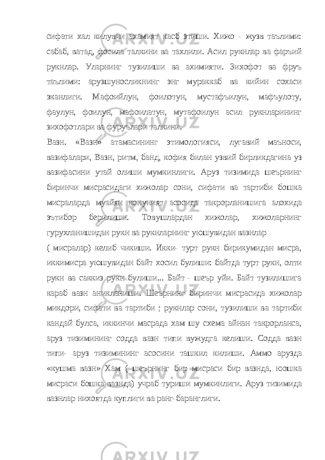 сифати хал килувчи ахамият касб этиши. Хижо - жузв таълими: сабаб, ватад, фосила талкини ва тахлили. Асил рукнлар ва фаръий рукнлар. Уларнинг тузилиши ва ахимияти. Зихофот ва фруъ таълими: арузшуносликнинг энг мураккаб ва кийин сохаси эканлиги. Мафоийлун, фоилотун, мустафъилун, мафъулоту, фаулун, фоилун, мафоилатун, мутафоилун асил рукнларининг зихофотлари ва фуруълари талкини. Вазн. «Вазн» атамасининг этимологияси, лугавий маъноси, вазифалари, Вазн, ритм, банд, кофия билан узвий бирликдагина уз вазифасини утай олиши мумкинлиги. Аруз тизимида шеърнинг биринчи мисрасидаги хижолар сони, сифати ва тартиби бошка мисраларда муайян конуният асосида такрорланишига алохида эътибор берилиши. Товушлардан хижолар, хижоларнинг гурухланишидан рукн ва рукнларнинг уюшувидан вазнлар ( мисралар) келиб чикиши. Икки- турт рукн бирикумидан мисра, иккимисра уюшувидан байт хосил булиши: байтда турт рукн, олти рукн ва саккиз рукн булиши... Байт - шеър уйи. Байт тузилишига караб вазн аникланиши. Шеърнинг биринчи мисрасида хижолар микдори, сифати ва тартиби ; рукнлар сони, тузилиши ва тартиби кандай булса, иккинчи масрада хам шу схема айнан такрорланса, аруз тизимининг содда вазн типи вужудга келиши. Содда вазн типи- аруз тизимининг асосини ташкил килиши. Аммо арузда «кушма вазн» Хам ( шеърнинг бир мисраси бир вазнда, юошка мисраси бошка вазнда) учраб туриши мумкинлиги. Аруз тизимида вазнлар нихоятда куплиги ва ранг-баранглиги. 