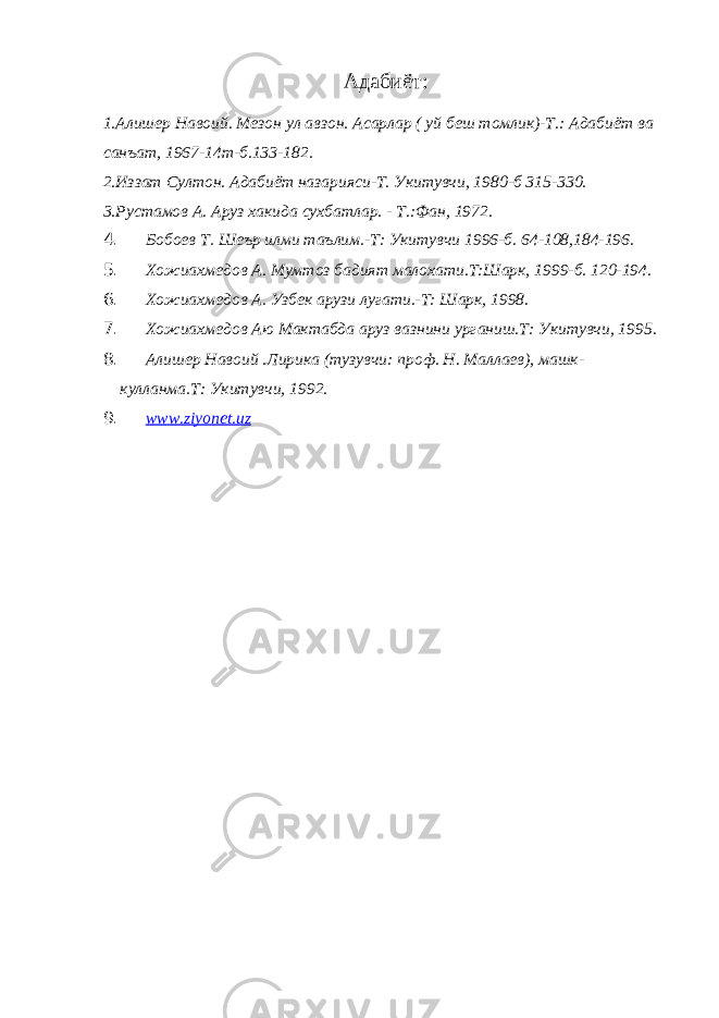 Адабиёт: 1.Алишер Навоий. Мезон ул авзон. Асарлар ( уй беш томлик)-Т.: Адабиёт ва санъат, 1967-14т-б.133-182. 2.Иззат Султон. Адабиёт назарияси-Т. Укитувчи, 1980-б 315-330. 3.Рустамов А. Аруз хакида сухбатлар. - Т.:Фан, 1972. 4. Бобоев Т. Шеър илми таълим.-Т: Укитувчи 1996-б. 64-108,184-196. 5. Хожиахмедов А. Мумтоз бадият малохати.Т:Шарк, 1999-б. 120-194. 6. Хожиахмедов А. Узбек арузи лугати.-Т: Шарк, 1998. 7. Хожиахмедов Аю Мактабда аруз вазнини урганиш.Т: Укитувчи, 1995. 8. Алишер Навоий .Лирика (тузувчи: проф. Н. Маллаев), машк- кулланма.Т: Укитувчи, 1992. 9. www.ziyonet.uz 
