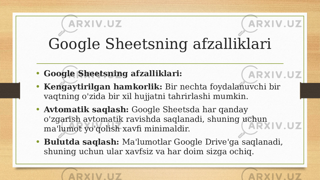 Google Sheetsning afzalliklari • Google Sheetsning afzalliklari: • Kengaytirilgan hamkorlik: Bir nechta foydalanuvchi bir vaqtning o&#39;zida bir xil hujjatni tahrirlashi mumkin. • Avtomatik saqlash: Google Sheetsda har qanday o&#39;zgarish avtomatik ravishda saqlanadi, shuning uchun ma&#39;lumot yo&#39;qolish xavfi minimaldir. • Bulutda saqlash: Ma&#39;lumotlar Google Drive&#39;ga saqlanadi, shuning uchun ular xavfsiz va har doim sizga ochiq. 