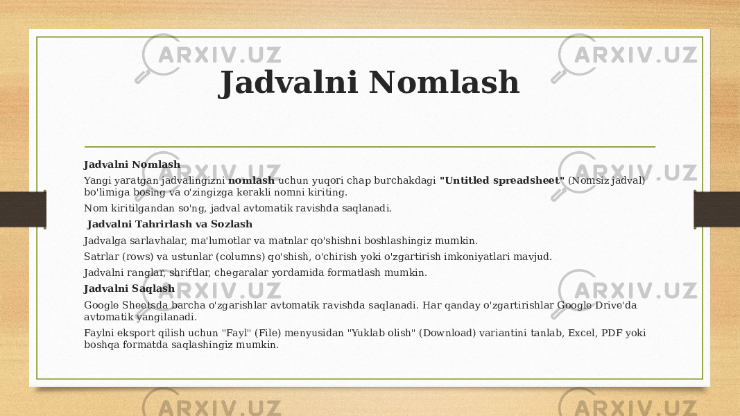 Jadvalni Nomlash Jadvalni Nomlash Yangi yaratgan jadvalingizni nomlash uchun yuqori chap burchakdagi &#34;Untitled spreadsheet&#34; (Nomsiz jadval) bo&#39;limiga bosing va o&#39;zingizga kerakli nomni kiriting. Nom kiritilgandan so&#39;ng, jadval avtomatik ravishda saqlanadi. Jadvalni Tahrirlash va Sozlash Jadvalga sarlavhalar, ma&#39;lumotlar va matnlar qo&#39;shishni boshlashingiz mumkin. Satrlar (rows) va ustunlar (columns) qo&#39;shish, o&#39;chirish yoki o&#39;zgartirish imkoniyatlari mavjud. Jadvalni ranglar, shriftlar, chegaralar yordamida formatlash mumkin. Jadvalni Saqlash Google Sheetsda barcha o&#39;zgarishlar avtomatik ravishda saqlanadi. Har qanday o&#39;zgartirishlar Google Drive&#39;da avtomatik yangilanadi. Faylni eksport qilish uchun &#34;Fayl&#34; (File) menyusidan &#34;Yuklab olish&#34; (Download) variantini tanlab, Excel, PDF yoki boshqa formatda saqlashingiz mumkin. 