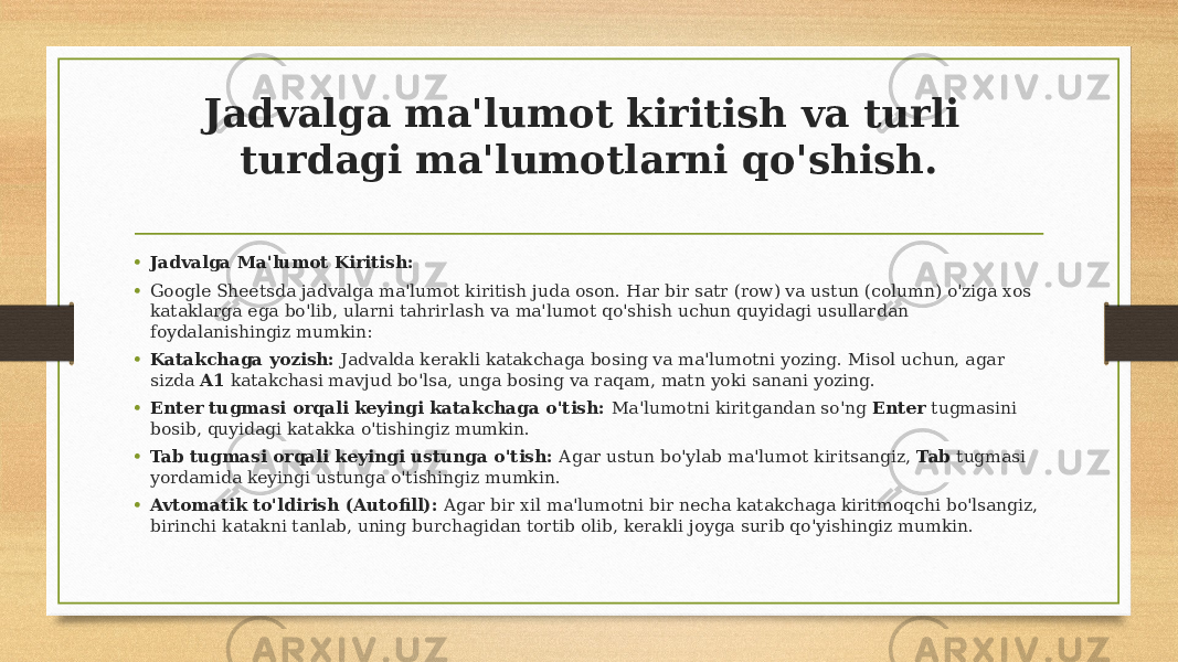 Jadvalga ma&#39;lumot kiritish va turli turdagi ma&#39;lumotlarni qo&#39;shish. • Jadvalga Ma&#39;lumot Kiritish: • Google Sheetsda jadvalga ma&#39;lumot kiritish juda oson. Har bir satr (row) va ustun (column) o&#39;ziga xos kataklarga ega bo&#39;lib, ularni tahrirlash va ma&#39;lumot qo&#39;shish uchun quyidagi usullardan foydalanishingiz mumkin: • Katakchaga yozish: Jadvalda kerakli katakchaga bosing va ma&#39;lumotni yozing. Misol uchun, agar sizda A1 katakchasi mavjud bo&#39;lsa, unga bosing va raqam, matn yoki sanani yozing. • Enter tugmasi orqali keyingi katakchaga o&#39;tish: Ma&#39;lumotni kiritgandan so&#39;ng Enter tugmasini bosib, quyidagi katakka o&#39;tishingiz mumkin. • Tab tugmasi orqali keyingi ustunga o&#39;tish: Agar ustun bo&#39;ylab ma&#39;lumot kiritsangiz, Tab tugmasi yordamida keyingi ustunga o&#39;tishingiz mumkin. • Avtomatik to&#39;ldirish (Autofill): Agar bir xil ma&#39;lumotni bir necha katakchaga kiritmoqchi bo&#39;lsangiz, birinchi katakni tanlab, uning burchagidan tortib olib, kerakli joyga surib qo&#39;yishingiz mumkin. 