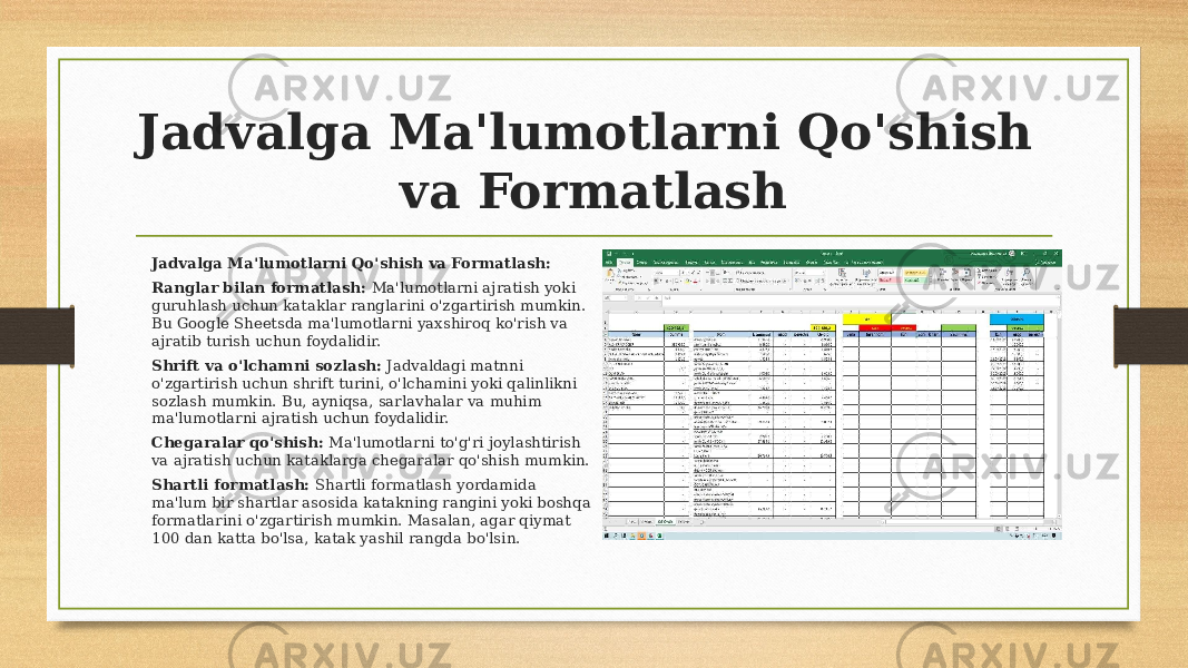 Jadvalga Ma&#39;lumotlarni Qo&#39;shish va Formatlash Jadvalga Ma&#39;lumotlarni Qo&#39;shish va Formatlash: Ranglar bilan formatlash: Ma&#39;lumotlarni ajratish yoki guruhlash uchun kataklar ranglarini o&#39;zgartirish mumkin. Bu Google Sheetsda ma&#39;lumotlarni yaxshiroq ko&#39;rish va ajratib turish uchun foydalidir. Shrift va o&#39;lchamni sozlash: Jadvaldagi matnni o&#39;zgartirish uchun shrift turini, o&#39;lchamini yoki qalinlikni sozlash mumkin. Bu, ayniqsa, sarlavhalar va muhim ma&#39;lumotlarni ajratish uchun foydalidir. Chegaralar qo&#39;shish: Ma&#39;lumotlarni to&#39;g&#39;ri joylashtirish va ajratish uchun kataklarga chegaralar qo&#39;shish mumkin. Shartli formatlash: Shartli formatlash yordamida ma&#39;lum bir shartlar asosida katakning rangini yoki boshqa formatlarini o&#39;zgartirish mumkin. Masalan, agar qiymat 100 dan katta bo&#39;lsa, katak yashil rangda bo&#39;lsin. 