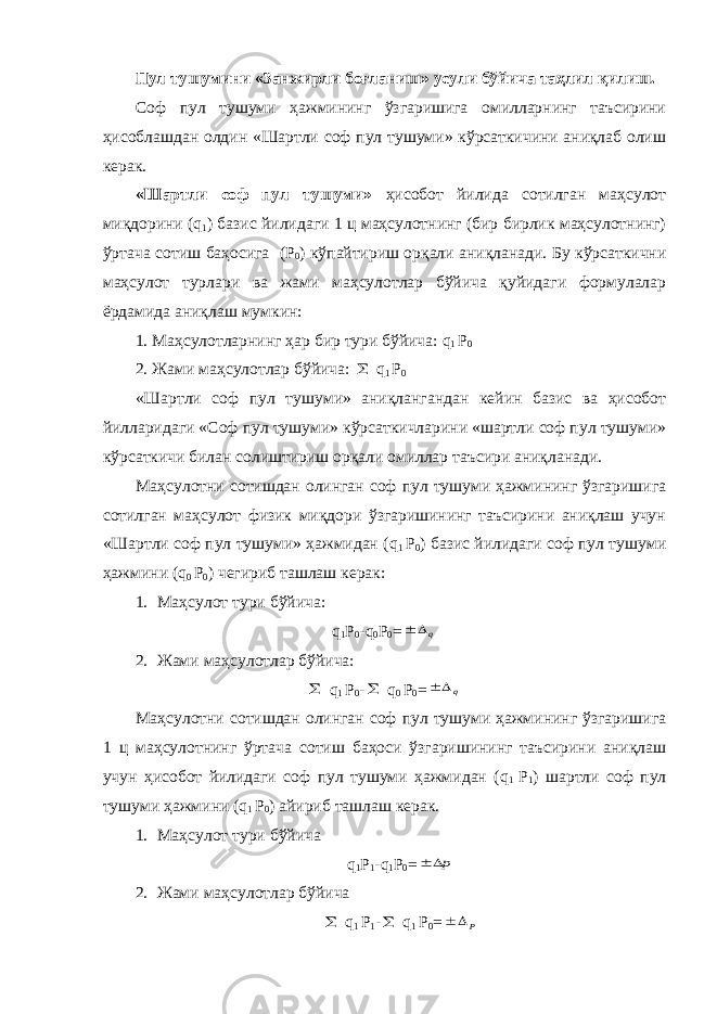 Пул тушумини «Занжирли боғланиш» усули бўйича таҳлил қилиш. Соф пул тушуми ҳажмининг ўзгаришига омилларнинг таъсирини ҳисоблашдан олдин «Шартли соф пул тушуми» кўрсаткичини аниқлаб олиш керак. «Шартли соф пул тушуми» ҳисобот йилида сотилган маҳсулот миқдорини ( q 1 ) базис йилидаги 1 ц маҳсулотнинг (бир бирлик маҳсулотнинг) ўртача сотиш баҳосига (Р 0 ) кўпайтириш орқали аниқланади. Бу кўрсаткични маҳсулот турлари ва жами маҳсулотлар бўйича қуйидаги формулалар ёрдамида аниқлаш мумкин: 1. Маҳсулотларнинг ҳар бир тури бўйича: q 1 Р 0 2. Жами маҳсулотлар бўйича:  q 1 Р 0 «Шартли соф пул тушуми» аниқлангандан кейин базис ва ҳисобот йилларидаги «Соф пул тушуми» кўрсаткичларини «шартли соф пул тушуми» кўрсаткичи билан солиштириш орқали омиллар таъсири аниқланади. Маҳсулотни сотишдан олинган соф пул тушуми ҳажмининг ўзгаришига сотилган маҳсулот физик миқдори ўзгаришининг таъсирини аниқлаш учун «Шартли соф пул тушуми» ҳажмидан ( q 1 Р 0 ) базис йилидаги соф пул тушуми ҳажмини ( q 0 Р 0 ) чегириб ташлаш керак: 1. Маҳсулот тури бўйича: q 1 Р 0 - q 0 Р 0 = q  2. Жами маҳсулотлар бўйича:  q 1 Р 0 -  q 0 Р 0 = q  Маҳсулотни сотишдан олинган соф пул тушуми ҳажмининг ўзгаришига 1 ц маҳсулот нинг ўртача сотиш баҳоси ўзгаришининг таъсирини аниқлаш учун ҳисобот йилидаги соф пул тушуми ҳажмидан ( q 1 Р 1 ) шартли соф пул тушуми ҳажмини ( q 1 Р 0 ) айириб ташлаш керак. 1. Маҳсулот тури бўйича q 1 Р 1 - q 1 Р 0 = p  2. Жами маҳсулотлар бўйича  q 1 Р 1 -  q 1 Р 0 = Р  